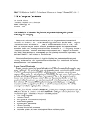 CIMFUELS Editorial for FUEL Technology & Management, January/February 1997, p14 - 15
NPRA Computer Conference
Dr. Pierre R. Latour
Consulting Engineer & Vice President
Aspen Technology, Inc.
Houston, Texas
……………………………………………………………………………………………………….
New techniques to determine the financial performance of computer systems
technology are emerging.
……………………………………………………………………………………………………….
The National Petroleum Refiners Association provides the premier annual international
conference on CIMFUELS and CIMCHEM technology and business. The 38th
NPRA Computer
Conference was held November 11 - 13, 1996 in Atlanta. (The first was held in 1958!) There
were 550 attendees this year from oil refineries, petrochemical plants and suppliers/vendors
around the world. Since attending this conference for the first time in 1972 and joining the NPRA
Computer Application Committee with 19 operating companies and 17 suppliers in November
1995, I have been privileged to see this group in action, growing and maturing significantly. The
leaders of CIMFUELS are involved in this conference.
The centerpiece of this conference is the selected papers and presentations by operating
company representatives, often co-authored by suppliers these days, on technical and business
accomplishments, experiences and needs.
Process Control Megatrends.
Process computer control has been a bedrock topic of NPRA Computer Conferences for many
years. Traditionally this has included basic and advanced dynamic control, multivariable control
(CMVPC), on-line optimization (CLRTO), scheduling, online integration and performance
measures. These are the five active functions of CIMFUELS that make money. Lately some have
excluded scheduling and integration from “process control” but as they go closed loop they
become basic functions of “process control”. This year the committee decided to invite four
speakers to take a broader view and report on megatrends in this burgeoning area. They came
from Ultramar, BP, Sunoco and Mobil; all experiencing profound changes: 1) merger, 2)
acquisition/shutdown, 3) public spin-off and 4) sell off/acquire/consolidation. This half day
session proved to be the highlight of the conference.
In 1982, John Naisbitt wrote MEGATRENDS, gave ten; nine were right, one remains open. In
1990, John Naisbitt & Aburdene wrote MEGATRENDS - 2000, gave ten new; three were right,
seven remain open. I offered these Process Control Megatrends:
1. Fast - cheap computers
2. Fabulous software
3. Strict quality & environmental compliance
4. Multivariable dynamics
5. Rigorous profit optimization
6. On-line scheduling
7. Real-time process unit economics
8. Integration: people, processes and computers for the business purpose
 