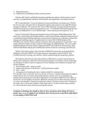 9. Profit performance
10. CIMFUELS an established, distinct, mature business
Ultramar, BP, Sunoco and Mobil presented compelling descriptions of their process control
activities, accomplishments and plans which illustrate the megatrends to the trained observer.
BP (1) described their “Vision for Optimal Commercial Refining” developed since 1994 for
the next ten years with input from 23 designated suppliers and consensus from eight BP refinery
managers worldwide. The reason for this vision in their belief the “average potential maximum
benefit through process control and optimization is 0.3 - 0.5 USD/bbl crude and through decision
support is an additional 0.1 to 0.2 USD/bbl crude”. This confirms previous reports (2, 3, 4).
Sunoco (5) described “Design and Integration Issues for Dynamic Blend Optimization” that
shows how constrained multivariable predictive control and nonlinear multiperiod optimization of
a complicated mogas blending operation connects process operation for components with product
tankage and marketing logistics. Tangible benefits of about 0.06 USD/bbl product (0.08
CDN/bbl) were realized. Sunoco claimed “economics drives the production of each blend.” This
simple statement remains an elusive goal for many mogas & middist blenders. This was another
breakthrough paper from this leader in applying CMVPC and CLRTO for financial gain, high
Solomon benchmark ranking and a Smithsonian Institute Award for technology innovation (6).
Mobil (7) described results to date from their CIMFUELS master plan at Jurong Refinery,
Singapore, built upon CMVPC of all major processes and progress toward CLRTO. They
revealed what they are doing, why and how without compromising their proprietary position.
The audience detected some big trends underway. Old barriers to quality measurement are
falling. New techniques to determine the financial performance of computer systems technology
are emerging. In order to harness computers to do our bidding to run a refinery we people must
tell the computer:
1) how the plant works = process model,
2) purpose and objective of the process = profit performance model,
3) rules = limits,
4) consequences for breaking the rules = penalty model for violating limits.
If we do these well, it will work well; if we do not, it will not. Computer technology has taught us
humans that we have not always done things the best or proper way, so we reengineer our
methods and work processes to get them right before we can deploy CIMFUELS well. Often we
do not have our act together, do not have sufficient consensus on our values and goals. Humans
set values, not computers. That portion of process control will always remain an art. If things do
not work well, it is never the computer’s fault. Pogo told us “we have met the enemy and he is
us”. Those who know their enemy are securing big victories.
……………………………………………………………………………………………………….
Computer technology has taught us that we have not always done things the best or
proper way, so we re-engineer our methods and work processes to get them right before
we can deploy CIMFUELS well.
……………………………………………………………………………………………………….
 