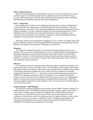 Other Technical Sessions
Eight more technical papers and presentations were given to the entire conference in sessions
on Human Aspects of Automation (desk top PC/workstation networks with OLE for Process
Control - OPC), Optimization, Planning and Scheduling (mogas blending and lube scheduling)
and Modeling and Simulation (rigorous and empirical approaches).
Q & A - Integration
One morning was devoted to a seven panelist question and answer session on Integration of
Technical and Business Applications in the Refining and Petrochemical Industries. They had
prepared questions and answers. They entertained spontaneous questions and comments from the
audience throughout. The many important and deep issues discussed and debated here will be
published soon. (Unfortunately one vendor panelist broke the rules by engaging in overt
commercial slide presentations of his company’s offerings; his abuse of privilege and fairness
prompted a severe reprimand to tarnish his reputation).
Operating company senior management struggling to survive, compete and prosper and having
particular difficulty coping with fast changing CIMFUELS technology and quantifying financial
benefits (to be gained or already gotten) would gain from this Q & A.
Breakouts
The conference included the popular new Information Exchange Breakout Sessions one
afternoon. The six sessions, each repeated twice, covered: Computer-Based Training, Modeling,
Planning & Scheduling, Expert Systems/Neural Networks, Multivariable Control and Plant
Information Systems. Lively but professional dialog among the operating companies and their
suppliers was well done in the sessions I attended. Many found participation in these breakouts
very worthwhile unique experiences.
Showcase
For a second year the well organized supplier Showcase replaced traditional hospitality suites
between the sessions. Twenty six product, service and technology solution suppliers and vendors
had modest booths with competent staff, brochures and computer demos. Dramatic improvements
in technology and business sophistication were evident. The role of suppliers has naturally
strengthened compared to the “do - it - themselves” groups inside large operating companies as
CIMFUELS technology and business matures. Piecemeal low cost competitive bidding for
products, tools and services based on simple features (fast, rigorous, easy to use, experienced) is
rapidly evolving toward solutions partnering for sustained business performance. CIMFUELS
solutions suppliers incorporate the proper products, tools, services, know-how and technology for
successful results (profit).
Featured Speaker - IBM Olympics
The consensus conference highlight was the luncheon speech “IBM’s Olympic Challenge” by
Roland Palmich, director of building and operating the entire computer support system for the
1996 Summer Olympic Games in Atlanta. He supported the 1.8 billion dollar enterprise to
conduct that two week affair for the 197 nations of the world. He described the role and
architecture of the real-time network of computing systems to support ticketing, scoring, results
reporting to wire services and news, credentials, security, scheduling and accounting. The
concepts and technology he used are quite similar to those needed for CIMFUELS and
CIMCHEM. The attendees got a good picture of our future.
 
