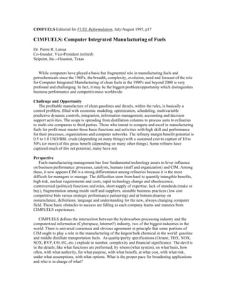 CIMFUELS Editorial for FUEL Reformulation, July/August 1995, p17
CIMFUELS: Computer Integrated Manufacturing of Fuels
Dr. Pierre R. Latour
Co-founder, Vice-President (retired)
Setpoint, Inc.--Houston, Texas
While computers have played a basic but fragmented role in manufacturing fuels and
petrochemicals since the 1960's, the breadth, complexity, evolution, need and forecast of the role
for Computer Integrated Manufacturing of clean fuels in the 1990's and beyond 2000 is very
profound and challenging. In fact, it may be the biggest problem/opportunity which distinguishes
business performance and competitiveness worldwide.
Challenge and Opportunity
The profitable manufacture of clean gasolines and diesels, within the rules, is basically a
control problem, filled with economic modeling, optimization, scheduling, multivariable
predictive dynamic controls, integration, information management, accounting and decision
support activities. The scope is spreading from distillation columns to process units to refineries
to multi-site companies to third parties. Those who intend to compete and excel in manufacturing
fuels for profit must master these basic functions and activities with high skill and performance
for their processes, organizations and computer networks. The refinery margin benefit potential is
0.5 to 1.0 USD/BBL crude (depending on many things) with a sustained cost to capture of 10 to
50% (or more) of this gross benefit (depending on many other things). Some refiners have
captured much of this net potential, many have not.
Perspective
Fuels manufacturing management has four fundamental technology assets to lever influence
on business performance: processes, catalysts, humans (staff and organization) and CIM. Among
these, it now appears CIM is a strong differentiator among refineries because it is the most
difficult for managers to manage. The difficulties stem from hard to quantify intangible benefits,
high risk, unclear requirements and costs, rapid technology change and obsolescence,
controversial (political) functions and roles, short supply of expertise, lack of standards (make or
buy), fragmentation among inside staff and suppliers, unstable business practices (low cost
competitive bids versus strategic performance partnering) and at bottom disarray on
nomenclature, definitions, language and understanding for the new, always changing computer
field. These basic obstacles to success are falling as each company learns and matures from
CIMFUELS experiences.
CIMFUELS defines the intersection between the hydrocarbon processing industry and the
computerized information (Cyberspace, Internet?) industry, two of the biggest industries in the
world. There is universal consensus and obvious agreement in principle that some portions of
CIM ought to play a role in the manufacturing of the largest bulk chemical in the world: gasoline
and middle distillate transportation fuels. As quality/purity specifications (Octane, TOX, NOX,
SOX, RVP, CO, O2, etc.) explode in number, complexity and financial significance. The devil is
in the details; like what functions are performed, by whom (what system), on what basis, how
often, with what authority, for what purpose, with what benefit, at what cost, with what risk,
under what assumptions, with what options. What is the proper pace for broadening applications
and who is in charge of what?
 