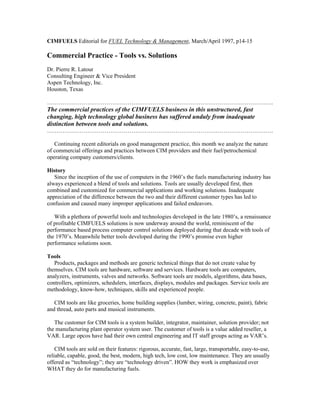 CIMFUELS Editorial for FUEL Technology & Management, March/April 1997, p14-15
Commercial Practice - Tools vs. Solutions
Dr. Pierre R. Latour
Consulting Engineer & Vice President
Aspen Technology, Inc.
Houston, Texas
……………………………………………………………………………………………………….
The commercial practices of the CIMFUELS business in this unstructured, fast
changing, high technology global business has suffered unduly from inadequate
distinction between tools and solutions.
……………………………………………………………………………………………………….
Continuing recent editorials on good management practice, this month we analyze the nature
of commercial offerings and practices between CIM providers and their fuel/petrochemical
operating company customers/clients.
History
Since the inception of the use of computers in the 1960’s the fuels manufacturing industry has
always experienced a blend of tools and solutions. Tools are usually developed first, then
combined and customized for commercial applications and working solutions. Inadequate
appreciation of the difference between the two and their different customer types has led to
confusion and caused many improper applications and failed endeavors.
With a plethora of powerful tools and technologies developed in the late 1980’s, a renaissance
of profitable CIMFUELS solutions is now underway around the world, reminiscent of the
performance based process computer control solutions deployed during that decade with tools of
the 1970’s. Meanwhile better tools developed during the 1990’s promise even higher
performance solutions soon.
Tools
Products, packages and methods are generic technical things that do not create value by
themselves. CIM tools are hardware, software and services. Hardware tools are computers,
analyzers, instruments, valves and networks. Software tools are models, algorithms, data bases,
controllers, optimizers, schedulers, interfaces, displays, modules and packages. Service tools are
methodology, know-how, techniques, skills and experienced people.
CIM tools are like groceries, home building supplies (lumber, wiring, concrete, paint), fabric
and thread, auto parts and musical instruments.
The customer for CIM tools is a system builder, integrator, maintainer, solution provider; not
the manufacturing plant operator system user. The customer of tools is a value added reseller, a
VAR. Large opcos have had their own central engineering and IT staff groups acting as VAR’s.
CIM tools are sold on their features: rigorous, accurate, fast, large, transportable, easy-to-use,
reliable, capable, good, the best, modern, high tech, low cost, low maintenance. They are usually
offered as “technology”; they are “technology driven”. HOW they work is emphasized over
WHAT they do for manufacturing fuels.
 