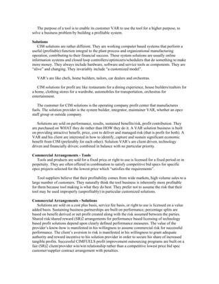 The purpose of a tool is to enable its customer VAR to use the tool for a higher purpose, to
solve a business problem by building a profitable system.
Solutions
CIM solutions are rather different. They are working computer based systems that perform a
useful (profitable) function integral to the plant process and organizational manufacturing
operation, contributing to their financial success. These system solutions are usually online
information systems and closed loop controllers/optimizers/schedulers that do something to make
more money. They always include hardware, software and service tools as components. They are
“alive” and changing. They invariably include “a customized model”.
VAR’s are like chefs, home builders, tailors, car dealers and orchestras.
CIM solutions for profit are like restaurants for a dining experience, house builders/realtors for
a home, clothing stores for a wardrobe, automobiles for transportation, orchestras for
entertainment.
The customer for CIM solutions is the operating company profit center that manufactures
fuels. The solution provider is the system builder, integrator, maintainer VAR, whether an opco
staff group or outside company.
Solutions are sold on performance, results, sustained benefits/risk, profit contribution. They
are purchased on WHAT they do rather than HOW they do it. A VAR solution business is built
on providing attractive benefit, price, cost to deliver and managed risk (that is profit for both). A
VAR and his client are interested in how to identify, capture and sustain significant economic
benefit from CIM (preferably for each other). Solution VAR’s are client driven, technology
driven and financially driven; combined in balance with no particular priority.
Commercial Arrangements - Tools
Tools and products are sold for a fixed price or right to use is licensed for a fixed period or in
perpetuity. They are often offered in combination to satisfy competitive bid specs for specific
opco projects selected for the lowest price which “satisfies the requirements”.
Tool suppliers believe that their profitability comes from wide markets, high volume sales to a
large number of customers. They naturally think the tool business is inherently more profitable
for them because tool making is what they do best. They prefer not to assume the risk that their
tool may be used improperly (unprofitably) in particular customized solutions.
Commercial Arrangements - Solutions
Solutions are sold on a cost plus basis, service fee basis, or right to use is licensed on a value
added basis. Sustaining business partnerships are built on performance; percentage splits are
based on benefit derived or net profit created along with the risk assumed between the parties.
Shared risk/shared reward (SR)2 arrangements for performance based licensing of technology
based profit solutions depend upon clearly defined performance measures. The value of the
provider’s know-how is manifested in his willingness to assume commercial risk for successful
performance. The client’s aversion to risk is manifested in his willingness to grant adequate
authority and reward incentive to his solution provider in order to secure his share of increased
tangible profits. Successful CIMFUELS profit improvement outsourcing programs are built on a
fair (SR)2 client/provider win/win relationship rather than a competitive lowest price bid spec
customer/supplier contract arrangement with penalties.
 