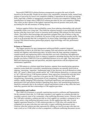 Successful CIMFUELS solution business arrangements recognize the merit of profit
incentives for the provider. People do not select a suit, automobile, restaurant, home, mutual fund,
surgeon of university by lowest cost competitive bidding. Corporations do not select accounting
firms, legal help, a banker or management consultants on lowest cost competitive bidding. Fuels
manufacturers no longer select CIMFUELS solution providers by low cost competitive bidding.
They select on their opinion of the highest expected long term net present value profit, duly
accounting for risk and assurance of lasting success.
Solution suppliers believe their profitability comes from enduring relationships with selected
compatible clients over a long time. They think the solutions business is most profitable for them
because what they know best is how to customize profit making CIM solutions for their selected
clients. They believe their knowledge and experience mitigates their risk of failure so they are
more willing to assume roles of authority for success if they gain sufficient rewards, profits. They
cash in on the principle that risk is mitigated by its mirror image: knowledge and experience.
Lasting CIM solution business partnerships properly align knowledge with risk; performance
with reward.
In-house or Outsource?
The biggest question for opco management seeking profitable computer integrated
manufacturing is what to do with their own company tools and solutions and what to obtain from
outside tool suppliers and solution providers. In earlier times the large operating companies
created research and engineering staffs to develop their own tools, technology and application
solutions (the do-it-themselves style) to improve competitive advantage because that was the only
feasible way before CIMFUELS was an established business in its own right. They had central
R&D and engineering groups and specialists, and plant organizations with development and
maintenance capabilities.
As CIM matures to a distinct stand alone business, separate from manufacturing operations
expertise (some doubt this is possible), manufacturing companies are naturally faced with an
ongoing / interesting / important / fundamental make or buy decision: do-it-all-themselves (what
does “all” mean?), obtain tools outside and do “all” VAR solutions themselves, or outsource part
or “all” CIM activities to VAR business partners. Some opcos have licensed the tools they have
developed through VAR’s; some have even gone into the VAR solutions business. With
reengineering, restructuring, reassessment of core competency, redefinition of businesses and
markets, rapidly changing CIM technology of profound significance and entrepreneurial CIM
practitioners (tool and solution builders) separating from opcos, fuel manufacturing businesses
should be continually alert to the technical, cultural and business trends as they affect this basic
make/buy question and their relationships to CIM suppliers/providers.
Fragmentation and Conflicts
The CIMFUELS business is currently experiencing excessive confusion and fragmentation.
On the customer/client side, if a VAR/opco considers a tool supplier as a solution provider (or
considers a grocery store to be a restaurant), a big conflicting disconnect occurs. Likewise when
the VAR/opco considers a solution provider as a tool supplier (or considers a restaurant to be a
grocery store), a big conflicting disconnect occurs. On the supplier/provider side, if a tool
supplier represents himself as a VAR solution provider to a VAR (who will consider him a
competitor) or an opco (who does not want tools), a major conflicting disconnect occurs.
Likewise when the solution provider represents his offering as a tool (to an opco who does not
want a tool) or to a VAR (who is in fact a competitor), a different conflicting disconnect occurs.
 