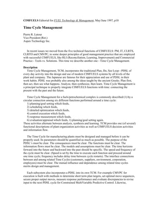 CIMFUELS Editorial for FUEL Technology & Management, May/June 1997, p10
Time Cycle Management
Pierre R. Latour
Vice President (Ret.)
Aspen Technology Inc.
In recent issues we moved from the five technical functions of CIMFUELS: PM, IT, CLRTS,
CLRTO and CMVPC, to some deeper principles of good management practice that are employed
with successful CIMFUELS, like RLI (Reconciliation, Learning, Improvement) and Commercial
Practice - Tools vs. Solutions. This time we describe another one - Time Cycle Management.
Description
Time Cycle Management, TCM, incorporates the traditional Plan, Do, See Loop - PDSL of
every day activity into the design and use of modern CIMFUELS systems by all levels of the
plant and company. The Japanese are famous for their appreciation and use of PDSL in their
work habits. PDSL was probably also among the ideas taught by the ancient Greeks. Plan first,
then act, then see what happens. Analyze, then synthesize, then learn. Time Cycle Management is
a principal technique to properly integrate CIMFUELS functions with time: connecting the
present with the past and the future.
Time Cycle Management for a fuels/petrochemical complex is commonly described (1) by a
circular connection among six different functions performed around a time cycle:
1) planning/goal setting which feeds,
2) scheduling which feeds,
3) detailed optimization which feeds,
4) control execution which feeds,
5) response measurement which feeds,
6) evaluation/appraisal which feeds, 1) planning/goal setting again.
These activities alternate between analysis, synthesis and learning. TCM provides one (of several)
functional descriptions of plant organization activities as well as CIMFUELS decision activities
and information flow.
The Time Cycle for manufacturing plants must be designed and managed before it can be
properly used. Its parameters should be quantified as much as possible. The purpose of the
PDSL’s must be clear. The consequences must be clear. The functions must be clear. The
information flows must be clear. The models and assumptions must be clear. The time horizons
forward into the future and backward into the past should be specific. The speed and frequency of
the cycle must be clear. (Speed is set by the time to execute each function and proceed around
one time cycle; frequency includes delay time between cycle restarts). The interface connections
between and among related Time Cycles (customers, suppliers, environment, corporation,
employees) must be clear. The mutual influence and dependence among related time cycles
merits design and management.
Each subsystem also incorporates a PDSL into its own TCM. For example CMVPC for
execution is built with methods to determine short term plan targets, set optimal move sequences,
secure proper output moves, measure response performance and evaluate discrepancies to revise
input to the next PDSL cycle for Constrained MultiVariable Predictive Control. Likewise,
 