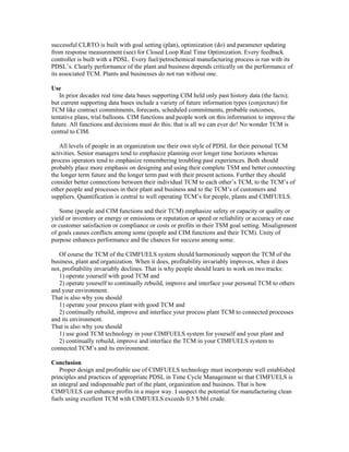successful CLRTO is built with goal setting (plan), optimization (do) and parameter updating
from response measurement (see) for Closed Loop Real Time Optimization. Every feedback
controller is built with a PDSL. Every fuel/petrochemical manufacturing process is run with its
PDSL’s. Clearly performance of the plant and business depends critically on the performance of
its associated TCM. Plants and businesses do not run without one.
Use
In prior decades real time data bases supporting CIM held only past history data (the facts);
but current supporting data bases include a variety of future information types (conjecture) for
TCM like contract commitments, forecasts, scheduled commitments, probable outcomes,
tentative plans, trial balloons. CIM functions and people work on this information to improve the
future. All functions and decisions must do this; that is all we can ever do! No wonder TCM is
central to CIM.
All levels of people in an organization use their own style of PDSL for their personal TCM
activities. Senior managers tend to emphasize planning over longer time horizons whereas
process operators tend to emphasize remembering troubling past experiences. Both should
probably place more emphasis on designing and using their complete TSM and better connecting
the longer term future and the longer term past with their present actions. Further they should
consider better connections between their individual TCM to each other’s TCM, to the TCM’s of
other people and processes in their plant and business and to the TCM’s of customers and
suppliers. Quantification is central to well operating TCM’s for people, plants and CIMFUELS.
Some (people and CIM functions and their TCM) emphasize safety or capacity or quality or
yield or inventory or energy or emissions or reputation or speed or reliability or accuracy or ease
or customer satisfaction or compliance or costs or profits in their TSM goal setting. Misalignment
of goals causes conflicts among some (people and CIM functions and their TCM). Unity of
purpose enhances performance and the chances for success among some.
Of course the TCM of the CIMFUELS system should harmoniously support the TCM of the
business, plant and organization. When it does, profitability invariably improves, when it does
not, profitability invariably declines. That is why people should learn to work on two tracks:
1) operate yourself with good TCM and
2) operate yourself to continually rebuild, improve and interface your personal TCM to others
and your environment.
That is also why you should
1) operate your process plant with good TCM and
2) continually rebuild, improve and interface your process plant TCM to connected processes
and its environment.
That is also why you should
1) use good TCM technology in your CIMFUELS system for yourself and your plant and
2) continually rebuild, improve and interface the TCM in your CIMFUELS system to
connected TCM’s and its environment.
Conclusion
Proper design and profitable use of CIMFUELS technology must incorporate well established
principles and practices of appropriate PDSL in Time Cycle Management so that CIMFUELS is
an integral and indispensable part of the plant, organization and business. That is how
CIMFUELS can enhance profits in a major way. I suspect the potential for manufacturing clean
fuels using excellent TCM with CIMFUELS exceeds 0.5 $/bbl crude.
 