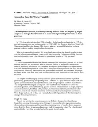 CIMFUELS Editorial for FUEL Technology & Management, July/August 1997, p10, 12
Intangible Benefits? Make Tangible!
Dr. Pierre R. Latour, PE
Consulting Chemical Engineer, SR2
Houston, Texas
……………………………………………………………………………………………………….
Since the purpose of clean fuels manufacturing is to add value, the purpose of people
assigned to manage these processes is to assess and improve the proper value to these
processes.
……………………………………………………………………………………………………….
In 1996 these editorials described CIM technology for fuels and petrochemicals. In 1997 they
evolved to management and business matters of CIMFUELS like Tools vs. Solutions, Time Cycle
Management and Decision Support. This time we address a serious CIM solutions business
practice weakness: making intangible benefits tangible.
What is the value of information? We have already shown how that depends on what is done
with the information to add value, create wealth, increase profits. Performance of CIM functions
that use information create value. How do we quantify the benefits of CIM functions?
Situation
CIM activities and investments for business should be (and usually are) justified like all other
business activities and investments, with an estimated forecast of performance and benefits.
Benefits are usually described in two categories: 1) tangible, quantified physical improvements
with their corresponding financial credits and 2) intangible areas of perceived real merit that are
not quantified financially. The latter are not quantified because either they cannot be, they might
be but we do not know how, their value is controversial or their financial size is too small to merit
the effort.
The tangible benefit category usually quantifies system performance in terms of product
yield/quality, plant capacity and operating costs. Combined as a gross financial benefit cash flow
against system installation and support expenses cash flow gives profit cash flow by difference.
The intangible benefit category usually lists some nice traditional “motherhood” areas like
smoother operation, improved flexibility, quicker response, better utilization of people, improved
customer satisfaction, less likely safety mishaps, more accurate and timely information, better
decisions, ease-of-use, better environmental compliance and closer management coordination.
Upon deeper analysis, all of these can eventually be modeled quantitatively for their impact on
strategic financial performance.
People Set Value
There is one activity that computers cannot ever do better then people without human
leadership: assessing the monetary value of things. Every store has price tags on merchandise,
shoppers determining values and buyers/sellers negotiating terms of transfer. Every restaurant
menu describes dishes for a price and customers study it to determine value. The value/demand
relationship for everything is worked and set by people globally, daily.
 