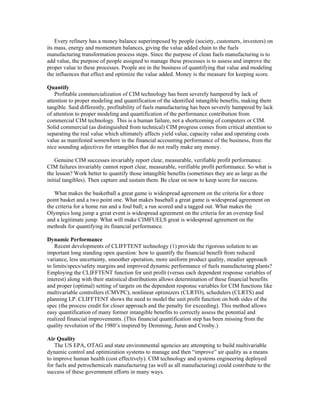 Every refinery has a money balance superimposed by people (society, customers, investors) on
its mass, energy and momentum balances, giving the value added chain to the fuels
manufacturing transformation process steps. Since the purpose of clean fuels manufacturing is to
add value, the purpose of people assigned to manage these processes is to assess and improve the
proper value to these processes. People are in the business of quantifying that value and modeling
the influences that effect and optimize the value added. Money is the measure for keeping score.
Quantify
Profitable commercialization of CIM technology has been severely hampered by lack of
attention to proper modeling and quantification of the identified intangible benefits, making them
tangible. Said differently, profitability of fuels manufacturing has been severely hampered by lack
of attention to proper modeling and quantification of the performance contribution from
commercial CIM technology. This is a human failure, not a shortcoming of computers or CIM.
Solid commercial (as distinguished from technical) CIM progress comes from critical attention to
separating the real value which ultimately affects yield value, capacity value and operating costs
value as manifested somewhere in the financial accounting performance of the business, from the
nice sounding adjectives for intangibles that do not really make any money.
Genuine CIM successes invariably report clear, measurable, verifiable profit performance.
CIM failures invariably cannot report clear, measurable, verifiable profit performance. So what is
the lesson? Work better to quantify those intangible benefits (sometimes they are as large as the
initial tangibles). Then capture and sustain them. Be clear on now to keep score for success.
What makes the basketball a great game is widespread agreement on the criteria for a three
point basket and a two point one. What makes baseball a great game is widespread agreement on
the criteria for a home run and a foul ball; a run scored and a tagged out. What makes the
Olympics long jump a great event is widespread agreement on the criteria for an overstep foul
and a legitimate jump. What will make CIMFUELS great is widespread agreement on the
methods for quantifying its financial performance.
Dynamic Performance
Recent developments of CLIFFTENT technology (1) provide the rigorous solution to an
important long standing open question: how to quantify the financial benefit from reduced
variance, less uncertainty, smoother operation, more uniform product quality, steadier approach
to limits/specs/safety margins and improved dynamic performance of fuels manufacturing plants?
Employing the CLIFFTENT function for unit profit (versus each dependent response variables of
interest) along with their statistical distributions allows determination of these financial benefits
and proper (optimal) setting of targets on the dependent response variables for CIM functions like
multivariable controllers (CMVPC), nonlinear optimizers (CLRTO), schedulers (CLRTS) and
planning LP. CLIFFTENT shows the need to model the unit profit function on both sides of the
spec (the process credit for closer approach and the penalty for exceeding). This method allows
easy quantification of many former intangible benefits to correctly assess the potential and
realized financial improvements. (This financial quantification step has been missing from the
quality revolution of the 1980’s inspired by Demming, Juran and Crosby.)
Air Quality
The US EPA, OTAG and state environmental agencies are attempting to build multivariable
dynamic control and optimization systems to manage and then “improve” air quality as a means
to improve human health (cost effectively). CIM technology and systems engineering deployed
for fuels and petrochemicals manufacturing (as well as all manufacturing) could contribute to the
success of these government efforts in many ways.
 