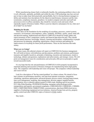 While manufacturing cleaner fuels is technically feasible, the continuing problem is how to do
it well, efficiently, optimally, profitably and within the rules. CIM technology may have arrived
just in time to make clean fuels practically and profitably, but it is forcing business managers to
define and maintain clear descriptions for the objectives (performance measures) and the rules
(constraints, compliance measures, penalties). As modern computer networks (and staff and
processes) evolve in offices and plants, they should be viewed as tools and assets which
repeatedly inquire of business leaders: What is your/our objective and purpose for me, what can I
do to help? Use me better!
Modeling for Results
These ideas set the foundation for the modeling of everything: processes, control systems,
customers, environments, noncompliance, safety, reliability, flexibility, quality, speed, trade-offs
and decision-making. Sophisticated and effective CIMFUELS should not simply gather and
report mountains of flow, temperature, quality and financial data about the past. They should
provide natural functions, knowledge, memory, learning and discipline; complementary to people
and processes for planning, scheduling, optimization, control execution and auditing for
improvement of everything for future profit performance. These are the functions that make
money.
Where are we Going?
In future issues, this editorial column will report on CIMFUELS for business management.
We will build on history with definitions and descriptions, problems and solutions, performance
measures and tangible incentives, principles of planning, execution and maintenance, trends in
technology, debates and questions, explanations and achievements, and strategic visions. We will
point out management issues for consideration and action plus offer proven principles to guide
toward successful results.
It is my hope that the role and performance of CIMFUELS will be properly incorporated in
important planning and execution of business strategies for manufacturing future high quality
fuels. The companies with leadership and vision will prosper. The companies without leadership
and vision will not.
Look for a description of "the big control problem" in a future column. We intend to focus
later columns on performance measures, real time-local operator economics, integration,
scheduling, operations optimization, advanced dynamic process control, learning/improvement,
time cycle management, modeling, data management, decision support, tangible benefits
determination, how to identify/capture/sustain $1.0/bbl crude, blending and oil movements,
FCC/Alky/Ether/blending, CR/ISOM/H2/blending, managing carbon/hydrogen/sulfur,
transportation and logistics, government compliance, CIMGASOLINE, CIMDIESEL, CIMMID-
DIST, CIMPETROCHEM, CIMBOTTOMS, communications, data bases/MMI/client/server,
suppliers of technology/equipment/services/solutions, America/Europe/Asia activity, property
quality control and other CIMFUEL topics of interest to FUEL readers.
Stay tuned...
 