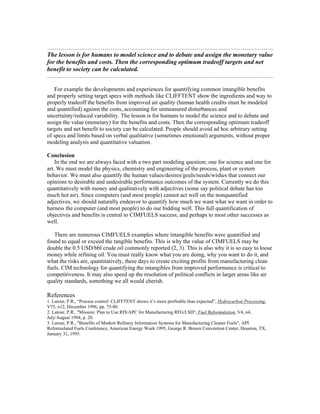 ……………………………………………………………………………………………………….
The lesson is for humans to model science and to debate and assign the monetary value
for the benefits and costs. Then the corresponding optimum tradeoff targets and net
benefit to society can be calculated.
……………………………………………………………………………………………………….
For example the developments and experiences for quantifying common intangible benefits
and properly setting target specs with methods like CLIFFTENT show the ingredients and way to
properly tradeoff the benefits from improved air quality (human health credits must be modeled
and quantified) against the costs, accounting for unmeasured disturbances and
uncertainty/reduced variability. The lesson is for humans to model the science and to debate and
assign the value (monetary) for the benefits and costs. Then the corresponding optimum tradeoff
targets and net benefit to society can be calculated. People should avoid ad hoc arbitrary setting
of specs and limits based on verbal qualitative (sometimes emotional) arguments, without proper
modeling analysis and quantitative valuation.
Conclusion
In the end we are always faced with a two part modeling question; one for science and one for
art. We must model the physics, chemistry and engineering of the process, plant or system
behavior. We must also quantify the human values/desires/goals/needs/wishes that connect our
opinions to desirable and undesirable performance outcomes of the system. Currently we do this
quantitatively with money and qualitatively with adjectives (some say political debate has too
much hot air). Since computers (and most people) cannot act well on the nonquantified
adjectives, we should naturally endeavor to quantify how much we want what we want in order to
harness the computer (and most people) to do our bidding well. This full quantification of
objectives and benefits is central to CIMFUELS success; and perhaps to most other successes as
well.
There are numerous CIMFUELS examples where intangible benefits were quantified and
found to equal or exceed the tangible benefits. This is why the value of CIMFUELS may be
double the 0.5 USD/bbl crude oil commonly reported (2, 3). This is also why it is so easy to loose
money while refining oil. You must really know what you are doing, why you want to do it, and
what the risks are, quantitatively, these days to create exciting profits from manufacturing clean
fuels. CIM technology for quantifying the intangibles from improved performance is critical to
competitiveness. It may also speed up the resolution of political conflicts in larger areas like air
quality standards, something we all would cherish.
References
1. Latour, P.R., “Process control: CLIFFTENT shows it’s more profitable than expected”, Hydrocarbon Processing,
V75, n12, December 1996, pp. 75-80.
2. Latour, P.R., "Mission: Plan to Use RIS/APC for Manufacturing RFG/LSD", Fuel Reformulation, V4, n4,
July/August 1994, p. 20.
3. Latour, P.R., "Benefits of Modern Refinery Information Systems for Manufacturing Cleaner Fuels", API
Reformulated Fuels Conference, American Energy Week 1995, George R. Brown Convention Center, Houston, TX,
January 31, 1995.
 