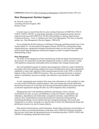 CIMFUELS Editorial for FUEL Technology & Management, September/October 1997, p14
Data Management; Decision Support
Dr. Pierre R. Latour, PE
Consulting Chemical Engineer, SR2
Houston, Texas
In recent issues we moved from the five active technical functions of CIMFUELS: PM, IT,
CLRTS, CLRTO, CMVPC, to some deeper principles of good management practice that are
employed with successful CIMFUELS, like RLI (Reconciliation, Learning, Improvement),
Commercial Practice - Tools vs. Solutions and Time Cycle Management. This time we describe
another one - Data Management; Decision Support - DM & DS.
If you attended the World Conference on Refining Technology and Reformulated Fuels in San
Antonio March 18 - 20 and studied all the papers (oil/auto, EPA/OTAG, refining/ethers/lubes,
catalysts/processes, management strategies/international trends) you will notice the compelling
need for proper Data Management and Decision Support to achieve Computer Integrated
Manufacturing of fuels.
Data Management
The duties of top management of fuels manufacturing include the design and maintenance of
the processes, the organization and the data management systems to satisfy customers, comply
with regulations and generate shareholder profits according to their strategic business plan.
One well established segment of corporate data management is financial, which is handled by
accounting. Most fuels operating companies have been extending these narrow data management
capabilities to many other segments of their manufacturing activities in the 1990’s, to form the
bedrock of their real time CIMFUELS practices. They are connecting feed stocks to products,
utilities to maintenance, processes to people, and customers to government for value added -
money.
To start, management must recognize they must create information as well as products in order
to create wealth to fulfill their corporate purpose. They must manage data and the information
derived from the data well. In fact they must develop and maintain methods and systems and staff
so that their organizations manage this data very well (compared to their competition).
Managing data starts with identifying: definitions and meaning, sources and uses,
classifications by types, accuracy and truthfulness, timing and variance, repeatability and
redundancy, dependencies and relationships, assumptions and status, responsibilities and
authority, flow and distribution (measurement/collection/verification/storing/reporting/
maintaining/discarding). Several modern data base management packages will execute data
management as we desire, and guide us to specify what we desire, but identifying the design and
performance remains very much a human endeavor.
Data must be transformed into useful information. People define information and usefulness of
data as it relates to successful performance of the three active CIMFUELS functions described
here last year which make the operating decisions for manufacturing fuels: CLRTS, CLRTO and
CMVPC for scheduling, optimization and control.
 