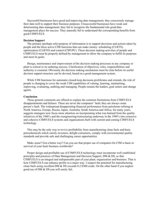 Successful businesses have good and improving data management; they consciously manage
their data well to support their business purposes. Unsuccessful businesses have weak and
deteriorating data management; they fail to recognize the fundamental role good data
management plays for success. They naturally fail to understand the corresponding benefits from
good CIMFUELS.
Decision Support
The primary (perhaps sole) purpose of information is to support decisions and actions taken by
people and the three active CIM functions that can make money: scheduling (CLRTS),
optimization (CLRTO) and control (CMVPC). These decision making activities of people and
CIMFUELS must be properly defined by management to allow the company to fulfill its purposes
and meet its goals.
Design, maintenance and improvement of the decision making processes in any company or
plant is critical to its enduring success. Clarification of objectives, roles, responsibilities and
authority is essential. Obviously the decision making mechanism must be clear before its useful
decision support structure can be devised, based on a good management system.
While CIM functions for automatic closed-loop decisions proliferates and extends, the role of
people is changing to cover the weak CIM capabilities of valuing, learning, maintaining,
improving, evaluating, auditing and managing. People remain the leaders, goal setters and change
agents.
Conclusion
These general comments are offered to explain the common frustrations from CIMFUELS
disappointments and failures. These are never the computers’ fault; they are always some
person’s fault. The widespread disappointing financial performance from petroleum refining in
North America, Europe, Russia, Japan, Australia, South America and Africa, for many years,
suggests managers now focus more attention on incorporating what was learned from the quality
initiatives of the 1980’s and the reengineering/restructuring underway in the 1990’s into extensive
and cohesive CIMFUELS systems and organizations built with current and coming CIMFUELS
technology.
This may be the only way to revive profitability from manufacturing clean fuels and basic
petrochemicals which satisfy investors, delight consumers, comply with environmental quality
standards and provide safe and challenging career opportunities.
Make sense? Got a better way? Can you see that proper use of computers for CIM is basic to
survival of your fuels business worldwide?
Proper design and profitable use of CIMFUELS technology must incorporate well established
principles and practices of Data Management and Decision Support, DM & DS, so that
CIMFUELS is an integral and indispensable part of your plant, organization and business. That is
how CIMFUELS can enhance profits in a major way. I suspect the potential for manufacturing
clean fuels using excellent DM & DS exceeds 0.2 $/bbl crude. On the other hand if you neglect
good use of DM & DS you will surely fail.
 