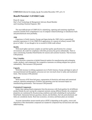 CIMFUELS Editorial for FUEL T & M, November/December 1997, p14, 16
Benefit Potential >1.0 $/bbl Crude
Pierre R. Latour
Hart’s Fuel Technology & Management Advisory Board Member
and Consulting Chemical Engineer, SR2
The most difficult part of CIMFUELS is identifying, capturing and sustaining significant
economic benefits from comprehensive use of computer related technology to manufacture fuels
and petrochemicals more profitably.
1990
Experience in North America, Europe and Japan during the 1980’s led to a generalized
potential expectation (1-5) for CIMFUELS applications in a typical oil refinery around 1990
given in Table 1. It was thought to be or exceed 0.6 $/bbl crude refined.
Quality
With much tighter and more complex air and fuel quality specifications for a cleaner
environment, the credit for compliance with little giveaway has grown substantially. There is
more customizing of product blend batches for seasons and customer locations. That increases
CIM potential.
Price Volatility
With electronic connection of global financial markets for manufacturing and exchanging
crudes, products, and components, the competitive transients on refining margins have grown
substantially. That increases CIM potential.
Capacity
With little increase in refining equipment size in North America, Europe and Japan in spite of
increased demand and throughputs, processes are now run much closer to safety and mechanical
limits. That increases CIM potential.
Op Costs
With recovery of H2 from fuel gases, cogeneration of electricity and steam and customized
catalysts, optimum management of utilities and operating costs has increased impact on
manufacturing performance. That increases CIM potential.
Customized Components
Rather than making blend components from the processes with fixed qualities for all different
product blends (by just varying the component amounts among different blends), the component
properties are customized by the processing conditions and mode scheduling for each product
blend batch. Interaction between gasolines, diesels, mid distillates, fuel oils, petrochemicals and
lubes are considered, hourly. Real time economics, inventory and future plans are included.
Accurate intermediate stream transfer prices (ISTP’s) depending on the quality, source and
disposition of the intermediate component are needed for component buy/sell decisions and value
added tracking.
 