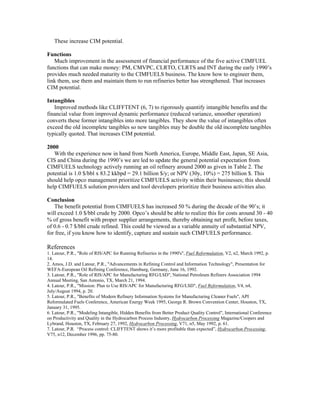 These increase CIM potential.
Functions
Much improvement in the assessment of financial performance of the five active CIMFUEL
functions that can make money: PM, CMVPC, CLRTO, CLRTS and INT during the early 1990’s
provides much needed maturity to the CIMFUELS business. The know how to engineer them,
link them, use them and maintain them to run refineries better has strengthened. That increases
CIM potential.
Intangibles
Improved methods like CLIFFTENT (6, 7) to rigorously quantify intangible benefits and the
financial value from improved dynamic performance (reduced variance, smoother operation)
converts these former intangibles into more tangibles. They show the value of intangibles often
exceed the old incomplete tangibles so new tangibles may be double the old incomplete tangibles
typically quoted. That increases CIM potential.
2000
With the experience now in hand from North America, Europe, Middle East, Japan, SE Asia,
CIS and China during the 1990’s we are led to update the general potential expectation from
CIMFUELS technology actively running an oil refinery around 2000 as given in Table 2. The
potential is 1.0 $/bbl x 83.2 kkbpd = 29.1 billion $/y; or NPV (30y, 10%) = 275 billion $. This
should help opco management prioritize CIMFUELS activity within their businesses; this should
help CIMFUELS solution providers and tool developers prioritize their business activities also.
Conclusion
The benefit potential from CIMFUELS has increased 50 % during the decade of the 90’s; it
will exceed 1.0 $/bbl crude by 2000. Opco’s should be able to realize this for costs around 30 - 40
% of gross benefit with proper supplier arrangements, thereby obtaining net profit, before taxes,
of 0.6 - 0.7 $/bbl crude refined. This could be viewed as a variable annuity of substantial NPV,
for free, if you know how to identify, capture and sustain such CIMFUELS performance.
References
1. Latour, P.R., "Role of RIS/APC for Running Refineries in the 1990's", Fuel Reformulation, V2, n2, March 1992, p.
14.
2. Amos, J.D. and Latour, P.R., "Advancements in Refining Control and Information Technology", Presentation for
WEFA-European Oil Refining Conference, Hamburg, Germany, June 16, 1992.
3. Latour, P.R., "Role of RIS/APC for Manufacturing RFG/LSD", National Petroleum Refiners Association 1994
Annual Meeting, San Antonio, TX, March 21, 1994.
4. Latour, P.R., "Mission: Plan to Use RIS/APC for Manufacturing RFG/LSD", Fuel Reformulation, V4, n4,
July/August 1994, p. 20.
5. Latour, P.R., "Benefits of Modern Refinery Information Systems for Manufacturing Cleaner Fuels", API
Reformulated Fuels Conference, American Energy Week 1995, George R. Brown Convention Center, Houston, TX,
January 31, 1995.
6. Latour, P.R., "Modeling Intangible, Hidden Benefits from Better Product Quality Control", International Conference
on Productivity and Quality in the Hydrocarbon Process Industry, Hydrocarbon Processing Magazine/Coopers and
Lybrand, Houston, TX, February 27, 1992, Hydrocarbon Processing, V71, n5, May 1992, p. 61.
7. Latour, P.R. “Process control: CLIFFTENT shows it’s more profitable than expected”, Hydrocarbon Processing,
V75, n12, December 1996, pp. 75-80.
 