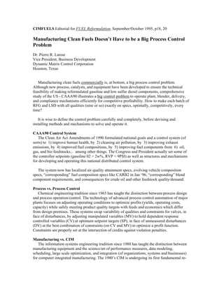 CIMFUELS Editorial for FUEL Reformulation, September/October 1995, p18, 20
Manufacturing Clean Fuels Doesn’t Have to be a Big Process Control
Problem
Dr. Pierre R. Latour
Vice President, Business Development
Dynamic Matrix Control Corporation
Houston, Texas
Manufacturing clean fuels commercially is, at bottom, a big process control problem.
Although new process, catalysts, and equipment have been developed to ensure the technical
feasibility of making reformulated gasoline and low sulfur diesel components, comprehensive
study of the US - CAAA90 illustrates a big control problem to operate plant, blender, delivery,
and compliance mechanisms efficiently for competitive profitability. How to make each batch of
RFG and LSD with all qualities (nine or so) exactly on specs, optimally, competitively, every
time?
It is wise to define the control problem carefully and completely, before devising and
installing methods and mechanisms to solve and operate it.
CAAA90 Control System
The Clean Air Act Amendments of 1990 formulated national goals and a control system (of
sorts) to 1) improve human health, by 2) cleaning air pollution, by 3) improving exhaust
emissions, by 4) improved fuel compositions, by 5) improving fuel components from 6) oil,
gas, and bio feedstocks... among other things. The Congress and President actually set some of
the controller setpoints (gasoline 02 > 2w%, RVP < 9PSI) as well as structures and mechanisms
for developing and operating this national distributed control system.
The system now has localized air quality attainment specs, evolving vehicle composition
specs, “corresponding” fuel composition specs like CARB2 in Jan ‘96, “corresponding” blend
component requirements, and consequences for crude oil and other feedstock quality/demand.
Process vs. Process Control
Chemical engineering tradition since 1965 has taught the distinction between process design
and process operation/control. The technology of advanced process control automation of major
plants focuses on adjusting operating conditions to optimize profits (yields, operating costs,
capacity) while safely meeting product quality targets with feeds and economics which differ
from design premises. These systems swap variability of qualities and constraints for valves, in
face of disturbances, by adjusting manipulated variables (MV) to hold dependent response
controlled variables (CV) at optimum setpoint targets (SP), in face of unmeasured disturbances
(DV) at the best combination of constraints (on CV and MV) to optimize a profit function.
Constraints are properly set at the intersection of credits against violation penalties.
Manufacturing vs. CIM
The information systems engineering tradition since 1980 has taught the distinction between
manufacturing equipment and the science/art of performance measures, data modeling,
scheduling, large scale optimization, and integration (of organizations, systems and businesses)
for computer integrated manufacturing. The 1980’s CIM is undergoing its first fundamental re-
 