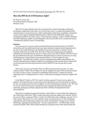 H P In Control Guest Columnist, Hydrocarbon Processing, July 1997, p15-16
Does the HPI do its CIM business right?
Dr. Pierre R. Latour, PE
Consulting Chemical Engineer, SR2
Houston, Texas
This H P In Control editorial space has covered process control technologies, definitions,
development, applications and issues very well for many years. Coverage has broadened from
instrumentation to advanced process control, optimization of operations, scheduling, information
systems and Computer Integrated Manufacturing: CIMFUELS & CIMCHEM. Lately some
management problems have been raised, a sign of business maturity. I believe CIM has abundant
powerful technology capable of generating great value from the HPI, but its commercial success
is hampered by business issues, not technology.
Situation
Two years ago (1) a process control consultant bemoaned continuing failures of CLRTO
(closed loop real time optimization) and even many advanced computer control applications he
has seen in his troubleshooting work (probably because his experience is limited to failed
situations rather than successful ones). He tends to blame poor engineering and inadequate
technology for the failures he has seen for so many years. In the Feb 97 edition of H P In Control
the guest editorial by the same troubleshooter depicted numerous technical reasons for too many
advanced process control failures and summarized them as “lack of support by opco
management”. He offered ten remedies; all were management procedures and guidelines. He
correctly identified lack of industry methods for intermediate stream transfer prices (which CIM
can provide) and unit feed characterization (which CIMFUELS can also provide) as basic
barriers.
What is the real cause and remedy? Why do CIM investments still seem risky, too often
ending in failure? While I do not dispute his specific findings and agree CIM investments remain
too risky for opcos, I know of numerous outstanding CIM successes. I suspect the general
underlying cause of disappointments is really a weak business arrangement between supplier and
user.
In the March 97 edition of H P In Control, Les Kane reported “Control services taken for
granted”. He found end users are expecting control engineering services from hardware vendors,
for free. He quoted extensively from a supplier executive bemoaning his inability to get “fair” pay
for services and from the same consultant decrying reengineering staff downsizing, poor
technology packaging and faulty engineering which contribute to disappointment and
discouragement.
Why doesn’t management appreciate process control? Why so much trouble and confusion in
the CIM business these days? Why so many disconnects between supplier and customer? What’s
the reason? What is going on? What is wrong? Can CIM really make a difference anyway? Can it
make money? Big money? If so, how and how much? Can anyone prove it? Who should have
responsibility and commensurate authority for results? Performance? Lasting success? Profit?
Identifying, capturing and sustaining (20 - 30 years) significant (0.5 - 1.0 $/bbl crude refined)
economic benefits? Why? Who should shoulder the commercial risks? Who should sustain the
 