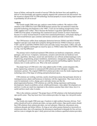 losses of failure, and reap the rewards of success? Who has the know how and capability to
deliver? Is the knowledge and expertise properly aligned with commercial risk and reward? Are
the incentives aligned well? Is CIM technology licensed properly to secure lasting improvement
in profitability for all involved?
Analysis
The Greeks taught 2500 years ago: analysis comes before synthesis. My analysis of the
situation is the CIMFUELS and CIMCHEM business practice has not matured to match the
powerful technology developments in the 1990’s. Users are not making enough money from
CIM; suppliers aren’t either. That is because the business is not done right between them.
CIMFUELS has plenty of technology but commercial success remains an elusive backwater
because it is rarely licensed based on results from sustained performance, with proper sharing of
risk and reward between opco customer and business solution provider of know how.
The CIM business suffers from inadequate distinction between TOOLS and SOLUTIONS.
Suppliers and opco users both fail to properly distinguish between TOOLS (which are used by
VAR’s and SI’s) and SOLUTIONS which work and make money from plants. CIM is still sold
too much by suppliers and bought too much by opcos as TOOLS rather than SOLUTIONS. There
is a big, very big difference!
The primary tools to build and maintain CIM solutions are hardware components, software
packages, and services. Computers, instruments, actuators and networks are hardware tools.
Models, algorithms, data bases, neural nets and interfaces are software products/packages tools.
Engineering, programming, project installation, maintenance, management, upgrading, training
and consulting are services tools. Tools are sold like groceries and building supplies: based on
features, how it works and low cost. Who is the tools customer?
The proper buyer of CIM tools is the value added reseller (VAR), system integrator (SI),
prime engineering contractor or outsourced CIM solution provider (designer, installer,
maintainer, partner). The original CIMFUELS solution providers were the inside engineering and
technology arms of the large oil refining and petrochemical opcos.
CIM solutions are working, real-time, mostly closed-loop systems that participate directly in
running processes, plants and businesses in harmony with the organization. They must work, be
used, be maintained, evolve, change, grow and make money just like the
plant/organization/business. CIM solutions are sold like dining experiences and housing
developments: based on problems solved, reliable performance, value added. Development cost
and how it works are much less important to the solution customer than what it does, how it is
useful and how much value it creates.
Who is the solutions customer? The proper buyer of CIM solutions is the fuels/petrochemical
opco profit center. They buy know how from solution providers for large, low risk profit results.
Synthesis
The Greeks also taught 2500 years ago; if analysis is right synthesis becomes obvious. Tool
sellers should sell tools to solution providers, not opco profit centers. Opco profit centers should
buy CIM solutions from solution providers, not tool salesmen. Otherwise, disconnects arise,
confusion abounds and failure follows. So long as tool sellers posture themselves incorrectly as
solution providers, they will experience the disconnects manifested in demands for free services
and low costs to mitigate the opco’s fairly perceived risks (without a qualified solution provider).
 