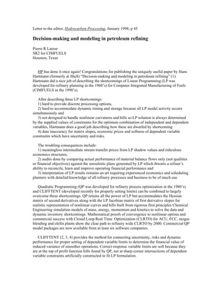 Letter to the editor, Hydrocarbon Processing, January 1998, p 45
Decision-making and modeling in petroleum refining
Pierre R Latour
SR2 for CIMFUELS
Houston, Texas
HP has done it once again! Congratulations for publishing the uniquely useful paper by Hans
Hartmann (formerly at Shell) “Decision-making and modeling in petroleum refining” (1).
Hartmann did a nice job of describing the shortcomings of Linear Programming (LP was
developed for refinery planning in the 1960’s) for Computer Integrated Manufacturing of Fuels
(CIMFUELS in the 1990’s).
After describing three LP shortcomings:
1) hard to provide discrete processing options,
2) hard to accommodate dynamic timing and storage because all LP model activity occurs
simultaneously and
3) not designed to handle nonlinear curvatures and hills so LP solution is always determined
by the supplied values of constraints for the optimum combination of independent and dependent
variables, Hartmann does a good job describing how these are dwarfed by shortcoming
4) data inaccuracy for matrix slopes, economic prices and softness of dependent variable
constraints which have uncertainty and risks.
The troubling consequences include:
1) meaningless intermediate stream transfer prices from LP shadow values and ridiculous
economics structures,
2) audits done by comparing actual performance of material balance flows only (not qualities
or financial objectives) against the unrealistic plans generated by LP which thwarts a refiner’s
ability to reconcile, learn and improve operating financial performance and
3) interpretation of LP results remains an art requiring experienced economics and scheduling
planners with detailed knowledge of all refinery processes and business to be of much use.
Quadratic Programming (QP was developed for refinery process optimization in the 1980’s)
and CLIFFTENT (developed recently for properly setting limits) can be combined to largely
overcome these shortcomings. QP retains all the power of LP but accommodates the Hessian
matrix of second derivatives along with the LP Jacobian matrix of first derivative slopes for
realistic representation of nonlinear curves and hills built from rigorous first principles Chemical
Engineering simulation models of mass, energy, momentum and kinetics to solve the data and
dynamic inventory shortcomings. Mathematical proofs of convergence to nonlinear optima and
commercial success with Closed Loop Real Time Optimization (CLRTO) for ACU, FCC, mogas
blending and olefin plants show the clear path to refinery wide CLRTO by 2000. Commercial QP
model packages are now available from at least six software companies.
CLIFFTENT (2, 3, 4) provides the method for connecting uncertainty, risks and dynamic
performance for proper setting of dependent variable limits to determine the financial value of
reduced variance of smoother operations. Correct response variable limits are soft because they
are at the top of profit function hills found by QP, not at sharp corner intersections of dependent
variable constraints artificially constructed to fit LP formulation.
 