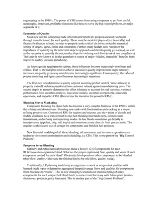 engineering in the 1990’s. The power of CIM comes from using computers to perform useful,
meaningful, important, profitable functions like those to solve the big control problem, or major
segments of it.
Economics of Quality
Most now see the competing trade-offs between benefit (to people) and cost (to people
through manufacturers) for each quality. These must be modeled physically (chemically) and
financially (human values), in order to properly make critical decisions about the numerical
setting of targets, specs, limits and constraints. Further, many leaders now recognize the
importance of quantifying the net credit slope to approach each limit (quality give-away), as well
as the necessity to quantify the net penalty slope for violating each limit (cost of non compliance).
The latter is now known to be the quantitative source of major “hidden, intangible” benefits from
improved quality variance (reliability).
As future quality requirements tighten, these influences become increasingly nonlinear and
critical. That is, the marginal cost to achieve successive quality improvement steps naturally
increases, so quality giveaway costs become increasingly significant. Consequently, the value of
precise modeling and tight control becomes increasingly important.
The first step is to determine a quality setpoint assuming perfect control (zero variance) to
properly tradeoff violation penalties (from customer values) against manufacturing costs. The
second step is to properly determine the offset tolerance to account for real statistical variance
performance from uncertain analysis, inaccurate models, uncertain components, inaccurate
operations, and imperfect CIM. (Herein lays the incentive for powerful CIM.)
Blending Serves Marketing
Component blending for clean fuels has become a very complex business in the 1990’s, within
the refinery and downstream. Blending now ranks with fractionation and cracking as a major
refining process step. Customized RFG for regions and seasons, and the variety of diesels and
middle distillates have transformed in-line fuel blending into batch steps, oil movement
transactions, and refinery unit operating modes. In-line blends sometimes go directly to
transportation (pipeline, ship, rail, truck) and sometimes come directly from process units. This
requires sophisticated use of storage for components and finished fuel products.
New financial modeling of all these blending, oil movement, and inventory operations are
underway for control optimization and scheduling, i.e. CIM. This is one part of the “Big Control
Problem”.
Processes Serve Blending
Refinery and petrochemical processes make a host (8-12) of components for each
RFG/conventional gasoline blend. What are the proper (optimum) flow, quality and value of each
component needed for each blend? Obviously this depends on other components to be blended
(their flow, quality, value) and the finished fuel to be sold (flow, quality, value).
Traditionally, LP planning tools lump average (over a week or so) product qualities with
lumped crude types to determine aggregated/lumped/average flows and qualities for components
from processes to “pools”. This is now changing to customized manufacturing of many
components for each unique fuel blend batch, in concert and harmony with future plans (crudes,
shutdowns, products, price forecasts). This is another part of the “Big Control Problem”.
 