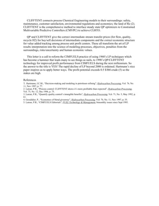 CLIFFTENT connects process Chemical Engineering models to their surroundings: safety,
maintenance, customer satisfaction, environmental regulations and economics; the land of Re (2).
CLIFFTENT is the comprehensive method to interface steady state QP optimizers to Constrained
Multivariable Predictive Controllers (CMVPC) to achieve CLRTO.
QP and CLIFFTENT give the correct intermediate stream transfer prices (for flow, quality,
recycle H2) for buy/sell decisions of intermediate components and the correct economic structure
for value added tracking among process unit profit centers. These all transform the art of LP
results interpretation into the science of modeling processes, objectives, penalties from the
surroundings, risks/uncertainty and human economic values.
This letter is a call to reform the CIMFUELS practice of using 1960’s LP techniques which
has become a hammer that leads many to see things as nails, to 1990’s QP/CLIFFTENT
technology for improved profit performance from CIMFUELS during the next millennium. So
the answer to the title is YES! The rapid decline of LP beyond 2000 is ordained. Hartmann’s nice
paper inspires us to apply better ways. The profit potential exceeds 0.5 $/bbl crude (5) so the
stakes are high.
References
1. Hartmann, J.C.M., “Decision-making and modeling in petroleum refining”, Hydrocarbon Processing, Vol. 76, No.
11, Nov 1997, p. 77.
2. Latour, P.R., “Process control: CLIFFTENT shows it’s more profitable than expected”, Hydrocarbon Processing,
Vol. 75, No. 12, Dec 1996, p. 75.
3. Latour, P.R., “Quantify quality control’s intangible benefits”, Hydrocarbon Processing, Vol. 71, No. 5, May 1992, p.
61.
4. Grosdidier, P., “Economics of blend giveaway”, Hydrocarbon Processing, Vol. 76, No. 11, Nov 1997, p. 55.
5. Latour, P.R., “CIMFUELS Editorials”, FUEL Technology & Management, bimonthly issues since Sept 1995.
 
