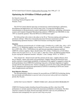 H P In Control Guest Columnist, Hydrocarbon Processing, June 1998, p17 - 23
Optimizing the $19-billion CIMfuels profit split
Dr. Pierre R. Latour, PE
Consulting Chemical Engineer, SR2
Houston, Texas
This H P In Control editorial space has covered process control technologies, definitions,
development and applications very well for many years. Coverage has broadened from
instrumentation to advanced process control, optimization of operations, scheduling, information
systems and Computer Integrated Manufacturing solutions: CIMFUELS & CIMCHEM. In July
1997 we raised the question “Does the HPI do its CIM business right?”
We followed that with a letter to the editor in Jan 98 on “Decision-making and modeling in
petroleum refining”. Others have decried the disconnect between maintenance and the
manufacturing operations business. CIMFUELS business can bring these together.
Situation
The worldwide potential benefit of 1.0 $/bbl crude is 29 billion $/y or NPV (30y, 10%) = $275
billion (1, 2, 3). Deducting supplier costs of about 35 % leaves a profit of 0.65 $/bbl = 19 billion
$/y or NPV (30y, 10%) = $180 billion to be split between operating companies and their
CIMFUEL solution suppliers. Opcos should realize 70 % of that, 13 billion $/y or $126 billion.
(There were two typos in (1): p. 14, col. 4, para. 2, after line 3 insert “all different product blends
by just varying the component amounts” and para. 3, line 2 change “ISTFs” to “ISTPs”.)
Three shared risk - shared reward cash flow pictures (4) for opco - supplier alliances show
how to identify, capture and sustain such performance. Slightly reducing the theoretical opco
profits could give a much higher probability of realization if the supplier is engaged to sustain the
profit performance from CIMFUELS technology long term, with proper alignment of supplier
reward with his risk and know how. Failure to properly account for risk in risky CIM applications
like IT integration and closed-loop optimization (CLRTO) or scheduling (CLRTS) has caused
many disappointments and failures.
Real Objective Measure
The best performance objective measure for successful use of CIMFUELS technology during
the next decade and millennium is expected value of net present value profit over a long time
period, like 30 years.
EXPECTED VALUE PROFIT = PROFIT FORECAST x REALIZATION PROBABILITY
CIMFUELS business leaders should go beyond forecasting cash flow value from CIM
performance to include experience based risk measured as probability of realization. The three
cash flow scenarios (4) clearly showed some high cash flows with very low probability of
realization and consequently low expected value long term profit.
 