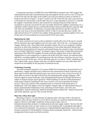 Commercial experience of CIMFUELS and CIMCHEM investments since 1965 suggests the
relationship between split of profit between opco and supplier and the expected value of long term
profit for the opco has the shape of the Laffler Curve (for government revenues as function of
taxation rate) shown in Figure 1. If opco % profit is too low on the left side, opco expected profit
is obviously low and increases with his split. However, if opco demands an excessive % of profit,
the supplier’s diminished incentive and reward for his sustained long term effort and risk
assumption to generate such profits for opco inevitably diminish the suppliers’ performance (in a
capitalistic market without slavery), total benefit declines and opco profit declines along the right
side. Here low probability of realization overcomes higher theoretical cash flow and opco’s
expected value long term profit diminishes with his % take (it can and often does vanish). The
right side limit leaves 0 % profit for the supplier which guarantees no rational supplier will or can
accept such a 30 year assignment, leaving no profit for the opco either.
Optimizing the Split
The basic conclusion of course is that an optimum % profit split exists at the top of a smooth
hill for maximum opco (and supplier) expected value profit. This is the win - win situation most
strategic alliances seek. These rather basic principles explain why low cost competitive bidding
and focus on short term installation or revamp projects or tools rather than profit sharing from
performance based solutions for long term system performance has caused so many non optimum
and even failed CIMFUELS “project” investments. Opcos often prefer to think about adversarial
squeezing of the CIMFUELS supplier for profits which the supplier does not have rather than
engaging him to work cooperatively to squeeze the profits from their source, non optimum plant
operations, rewarding suppliers for assuming more risk and working to maximize expected value
of long term profits for the opco. All too often both sides are in a rush to “finish” installations and
leave. Opcos make a grave mistake when they let talented suppliers run away rather than stick
around to be accountable for the long haul of sustained success.
Technology Licensing
The profit potentials reported (1,2,3) assume CIMFUELS technology is licensed based on its
performance, supplier shoulders more commercial risk commensurate with his experience and
opcos agree to profit splits that optimize opco expected net present value of long term profit. If
profit splits err much to the right of the hill top, the predicted profits quickly disappear. CIM
solution suppliers remain financially weak and fragmented businesses with high staff turnover,
subject to frequent mergers and acquisitions. While modeling of cash flow profit performance
needs greater attention, modeling of risk versus reward is even more important for lasting
success. That is why analysis of the sustained results as a function of the profit split is so
fundamental. (The same applies to how the supplier company splits its realized profit among its
project implementation/maintenance team, technology tool developers, sales force and
shareholders). Solution technology should be licensed based on shared risk - shared reward at the
split which optimizes expected value of profit for both.
Plant Size Affects Best Split
Returning to Figure 1 we also illustrate the optimum split to the opco shifts to the right for
refineries where the ratio of profit to cost to deliver increases, as would be expected from larger
capacity refineries with higher complexity of processing to make a host of
fuel/petrochemical/lube products in volatile product and crude supply markets. However the hill
is sharper and opco losses are more sensitive to a non optimum split, so getting the split right is
more important for big plants. The conclusion is high profitability opportunities deserve the most
accurate assessment of risk/probability of lasting success and proper shared risk - shared reward
arrangements between opcos and their providers.
 