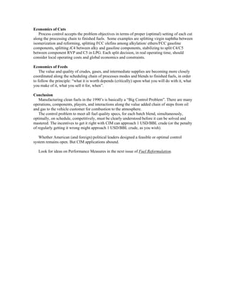 Economics of Cuts
Process control accepts the problem objectives in terms of proper (optimal) setting of each cut
along the processing chain to finished fuels. Some examples are splitting virgin naphtha between
isomerization and reforming, splitting FCC olefins among alkylation/ ethers/FCC gasoline
components, splitting iC4 between alky and gasoline components, stabilizing to split C4/C5
between component RVP and C5 in LPG. Each split decision, in real operating time, should
consider local operating costs and global economics and constraints.
Economics of Feeds
The value and quality of crudes, gases, and intermediate supplies are becoming more closely
coordinated along the scheduling chain of processes modes and blends to finished fuels, in order
to follow the principle: “what it is worth depends (critically) upon what you will do with it, what
you make of it, what you sell it for, when”.
Conclusion
Manufacturing clean fuels in the 1990’s is basically a “Big Control Problem”. There are many
operations, components, players, and interactions along the value added chain of steps from oil
and gas to the vehicle customer for combustion to the atmosphere.
The control problem to meet all fuel quality specs, for each batch blend, simultaneously,
optimally, on schedule, competitively, must be clearly understood before it can be solved and
mastered. The incentives to get it right with CIM can approach 1 USD/BBL crude (or the penalty
of regularly getting it wrong might approach 1 USD/BBL crude, as you wish).
Whether American (and foreign) political leaders designed a feasible or optimal control
system remains open. But CIM applications abound.
Look for ideas on Performance Measures in the next issue of Fuel Reformulation.
 