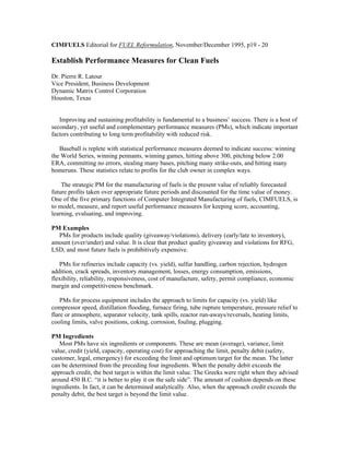 CIMFUELS Editorial for FUEL Reformulation, November/December 1995, p19 - 20
Establish Performance Measures for Clean Fuels
Dr. Pierre R. Latour
Vice President, Business Development
Dynamic Matrix Control Corporation
Houston, Texas
Improving and sustaining profitability is fundamental to a business’ success. There is a host of
secondary, yet useful and complementary performance measures (PMs), which indicate important
factors contributing to long term profitability with reduced risk.
Baseball is replete with statistical performance measures deemed to indicate success: winning
the World Series, winning pennants, winning games, hitting above 300, pitching below 2.00
ERA, committing no errors, stealing many bases, pitching many strike-outs, and hitting many
homeruns. These statistics relate to profits for the club owner in complex ways.
The strategic PM for the manufacturing of fuels is the present value of reliably forecasted
future profits taken over appropriate future periods and discounted for the time value of money.
One of the five primary functions of Computer Integrated Manufacturing of fuels, CIMFUELS, is
to model, measure, and report useful performance measures for keeping score, accounting,
learning, evaluating, and improving.
PM Examples
PMs for products include quality (giveaway/violations), delivery (early/late to inventory),
amount (over/under) and value. It is clear that product quality giveaway and violations for RFG,
LSD, and most future fuels is prohibitively expensive.
PMs for refineries include capacity (vs. yield), sulfur handling, carbon rejection, hydrogen
addition, crack spreads, inventory management, losses, energy consumption, emissions,
flexibility, reliability, responsiveness, cost of manufacture, safety, permit compliance, economic
margin and competitiveness benchmark.
PMs for process equipment includes the approach to limits for capacity (vs. yield) like
compressor speed, distillation flooding, furnace firing, tube rupture temperature, pressure relief to
flare or atmosphere, separator velocity, tank spills, reactor run-aways/reversals, heating limits,
cooling limits, valve positions, coking, corrosion, fouling, plugging.
PM Ingredients
Most PMs have six ingredients or components. These are mean (average), variance, limit
value, credit (yield, capacity, operating cost) for approaching the limit, penalty debit (safety,
customer, legal, emergency) for exceeding the limit and optimum target for the mean. The latter
can be determined from the preceding four ingredients. When the penalty debit exceeds the
approach credit, the best target is within the limit value. The Greeks were right when they advised
around 450 B.C. “it is better to play it on the safe side”. The amount of cushion depends on these
ingredients. In fact, it can be determined analytically. Also, when the approach credit exceeds the
penalty debit, the best target is beyond the limit value.
 