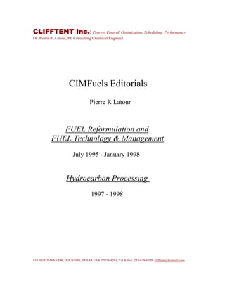 CLIFFTENT Inc.: Process Control, Optimization, Scheduling, Performance
Dr. Pierre R. Latour, PE Consulting Chemical Engineer
CIMFuels Editorials
Pierre R Latour
FUEL Reformulation and
FUEL Technology & Management
July 1995 - January 1998
Hydrocarbon Processing
1997 - 1998
810 HERDSMAN DR, HOUSTON, TEXAS USA 77079-4203; Tel & Fax: 281-679-6709; clifftent@hotmail.com
 