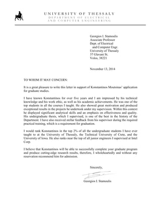 Georgios I. Stamoulis
Associate Professor
Dept. of Electrical
and Computer Engr.
University of Thessaly
37 Glavani St.
Volos, 38221
November 13, 2014
TO WHOM IT MAY CONCERN:
It is a great pleasure to write this letter in support of Konstantinos Moutsinas’ application
for graduate studies.
I have known Konstantinos for over five years and I am impressed by his technical
knowledge and his work ethic, as well as his academic achievements. He was one of the
top students in all the courses I taught. He also showed great motivation and produced
exceptional results in the projects he undertook under my supervision. Within this context
he displayed significant analytical skills and an emphasis on effectiveness and quality.
His undergraduate thesis, which I supervised, is one of the best in the history of the
Department. I have also received stellar feedback from his supervisor during the required
practical training, which is a requirement for graduation.
I would rank Konstantinos in the top 2% of all the undergraduate students I have ever
taught to at the University of Thessaly, the Technical University of Crete, and the
University of Iowa. He also ranks near the top of all junior engineers I supervised at Intel
Corp.
I believe that Konstantinos will be able to successfully complete your graduate program
and produce cutting-edge research results, therefore, I wholeheartedly and without any
reservation recommend him for admission.
Sincerely,
Georgios I. Stamoulis
U N I V E R S I T Y O F T H E S S A L Y
D E P A R T M E N T O F E L E C T R I C A L
A N D C O M P U T E R E N G I N E E R I N G
 