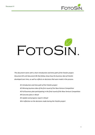 1
This document starts with a short introduction and time-path of the FotoSin project.
Document #2 until document #6 that follow show how the business idea of FotoSin
developed over time, as well as reflects on decisions that were made in the process.
#1 Introduction and time-path of the FotoSin project
#2 Winning business idea of the first round of the New Venture Competition
#3 Full business plan participating in the final round of the New Venture Competition
#4 Concrete plans in Brazil
#5 Update and progress report in Brazil
#6 A reflection on the decisions made during the FotoSin project
Document #1
 