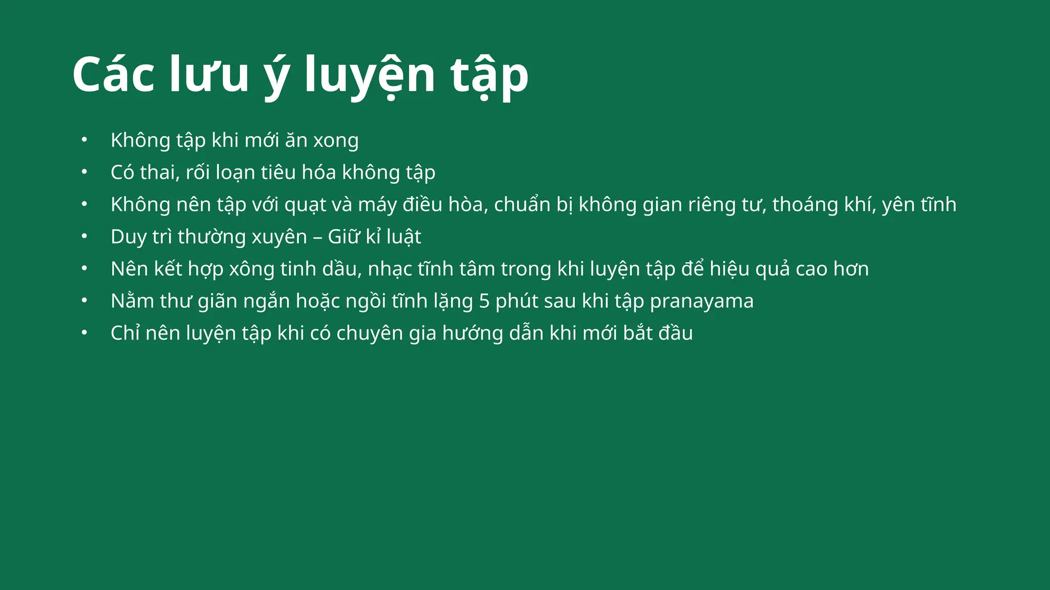 Các lưu ý luyện tập
• Không tập khi mới ăn xong
• Có thai, rối loạn tiêu hóa không tập
• Không nên tập với quạt và máy điều hòa, chuẩn bị không gian riêng tư, thoáng khí, yên tĩnh
• Duy trì thường xuyên – Giữ kỉ luật
• Nên kết hợp xông tinh dầu, nhạc tĩnh tâm trong khi luyện tập để hiệu quả cao hơn
• Nằm thư giãn ngắn hoặc ngồi tĩnh lặng 5 phút sau khi tập pranayama
• Chỉ nên luyện tập khi có chuyên gia hướng dẫn khi mới bắt đầu
 