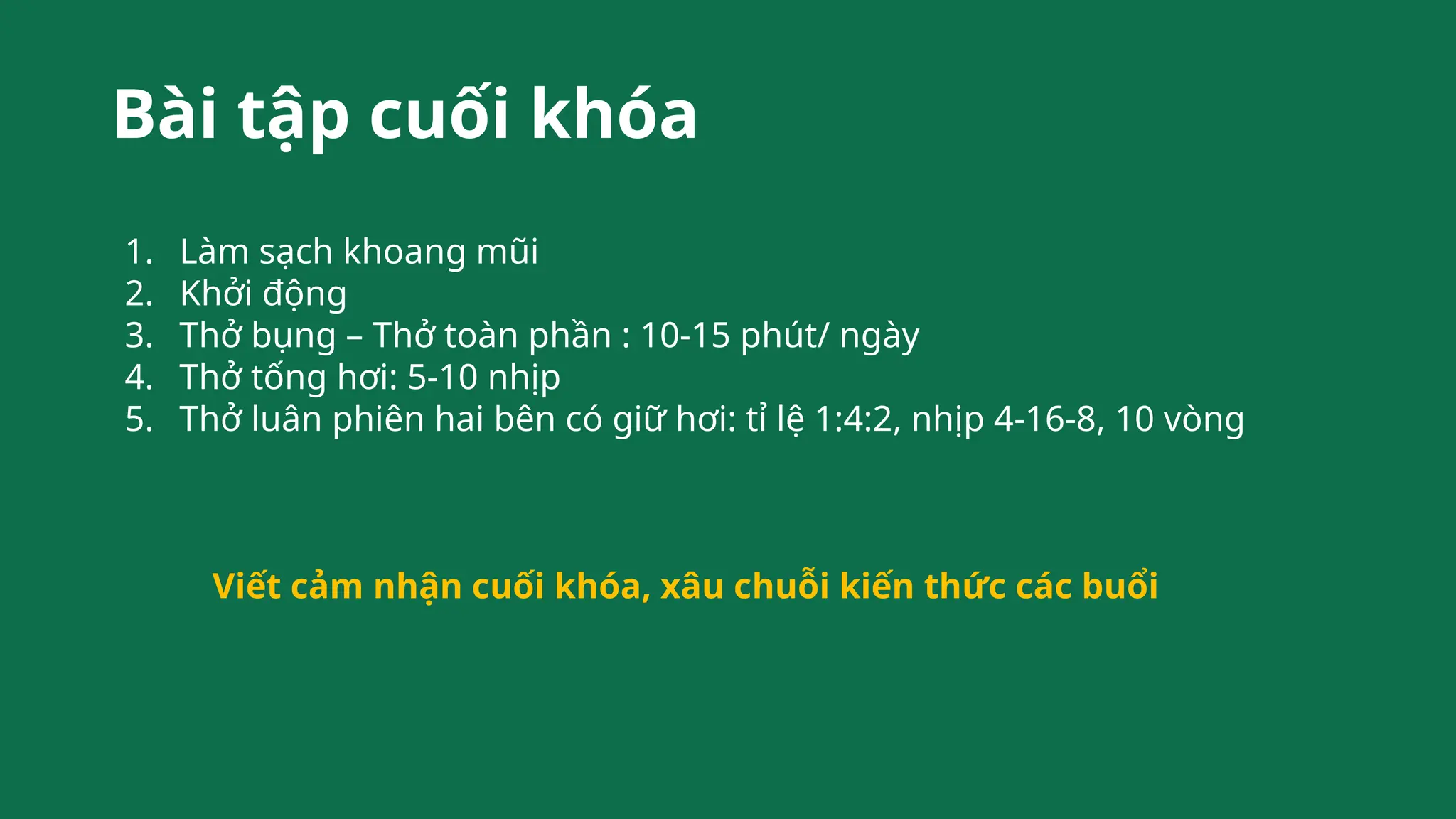 Bài tập cuối khóa
1. Làm sạch khoang mũi
2. Khởi động
3. Thở bụng – Thở toàn phần : 10-15 phút/ ngày
4. Thở tống hơi: 5-10 nhịp
5. Thở luân phiên hai bên có giữ hơi: tỉ lệ 1:4:2, nhịp 4-16-8, 10 vòng
Viết cảm nhận cuối khóa, xâu chuỗi kiến thức các buổi
 