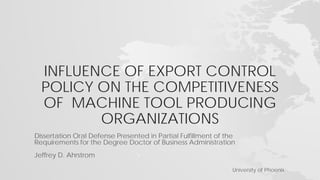 INFLUENCE OF EXPORT CONTROL
POLICY ON THE COMPETITIVENESS
OF MACHINE TOOL PRODUCING
ORGANIZATIONS
Dissertation Oral Defense Presented in Partial Fulfillment of the
Requirements for the Degree Doctor of Business Administration
Jeffrey D. Ahrstrom
University of Phoenix
 