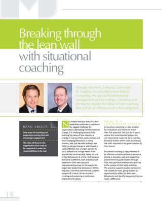 18
Darragh MacNeill, a director, and Mark
D. Hughes, vice president from Hitachi
Consulting, the specialist international
management and technology consulting arm
of Hitachi, explore the ideas of lean coaching
that will be an effective tool in the workplace.
Breaking through
the lean wall
with situational
coaching
N
o matter how you look at it, lean
leadership continues to represent
the biggest challenge for
organisations attempting transformational
change. It is challenging because fully
realising the value of lean requires a
change in how we think, work, behave and
lead. Changing behaviours is a long
process, and, just like with kicking a bad
habit, an abrupt change or withdrawal is
rarely effective over a longer period. As
such, behavioural change needs to be
approached incrementally, taking on one
or two behaviours at a time. And because
everyone is different, each individual will
experience their own personal
improvement journey on the way to the
target lean leadership behaviours. All this
requires a real time commitment, and the
support of a coach can be crucial to
creating and sustaining a continuous
improvement culture.
R E A D A B O U T :
New ways of coaching and
leadership training that will
encourage engagement
The roles of those in the
organisation that need to
be respected in order for
responsibilities to be met
W hat is a
situational coach ?
In business, coaching is a key enabler
for individuals and teams to reach
their full potential. But just as in sport,
where the most talented players do
not necessarily make the best coaches,
business leaders often need to develop
the skills required to be good coaches to
their teams.
Situational coaching is a key element of
an effective transformational programme,
aiming to provide a safe and supportive
environment to guide leaders through
their own personal development journey
in the context of their daily activities.
The practice supports leaders to become
role models for lean, giving leaders an
opportunity to reflect on their own
behaviours and identify key points that can
make a difference.
 