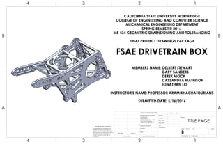 CALIFORNIA STATE UNIVERSITY NORTHRIDGE
COLLEGE OF ENGINEERING AND COMPUTER SCIENCE
MECHANICAL ENGINEERING DEPARTMENT
SPRING SEMESTER 2016
ME 434 GEOMETRIC DIMENSIONING AND TOLERANCING
FINAL PROJECT DRAWINGS PACKAGE
FSAE DRIVETRAIN BOX
MEMBERS NAME: DELBERT STEWART
GARY SANDERS
DEREK MOCK
CASSANDRA MATHISON
JONATHAN LO
INSTRUCTOR'S NAME: PROFESSOR ARAM KHACHATOURIANS
SUBMITTED DATE: 5/16/2016
4
A
123
B B
A
2 134
TITLE PAGE
DO NOT SCALE DRAWING
UNLESS OTHERWISE SPECIFIED:
SCALE: 1:2 WEIGHT:
REVDWG. NO.
B
SIZE
TITLE:
NAME DATE
COMMENTS:
Q.A.
MFG APPR.
ENG APPR.
CHECKED
DRAWN
FINISH
MATERIAL
INTERPRET GEOMETRIC
TOLERANCING PER:
DIMENSIONS ARE IN INCHES
TOLERANCES:
FRACTIONAL
ANGULAR: MACH BEND
TWO PLACE DECIMAL
THREE PLACE DECIMAL
APPLICATION
USED ONNEXT ASSY
PROPRIETARY AND CONFIDENTIAL
THE INFORMATION CONTAINED IN THIS
DRAWING IS THE SOLE PROPERTY OF
<INSERT COMPANY NAME HERE>. ANY
REPRODUCTION IN PART OR AS A WHOLE
WITHOUT THE WRITTEN PERMISSION OF
<INSERT COMPANY NAME HERE> IS
PROHIBITED.
 