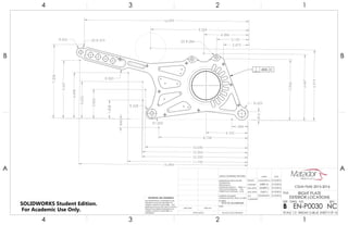 R.625
R.558
R1.000
2X R.284
R.500
R.425 2X R.375
4.102
.816
1.584
1.828
.846
2.865
3.623
4.498
5.966
6.467
3.152
4.384
9.599
16.099
6.919
7.208
5.657
2.473
16.494
11.743
10.333
10.304
10.040
8.728
.005 C
4
A
123
B B
A
2 134
7075 T6 ALUMINUM
RIGHT PLATE
EXTERIOR LOCATIONS
NC
DO NOT SCALE DRAWING
EN-P0030
SHEET 9 OF 16
5/15/2016
5/15/2016
5/15/2016
5/15/2016
5/15/2016JONATHAN L.
GARY S.
DELBERT S.
DEREK M.
CASSANDRA M.
UNLESS OTHERWISE SPECIFIED:
SCALE: 1:3 WEIGHT: 0.48 LB
REVDWG. NO.
B
SIZE
TITLE:
NAME DATE
COMMENTS:
Q.A.
MFG APPR.
ENG APPR.
CHECKED
DRAWN
FINISH
MATERIAL
INTERPRET GEOMETRIC
TOLERANCING PER: ASME 14.5-2009
DIMENSIONS ARE IN INCHES
TOLERANCES:
FRACTIONAL
ANGULAR: MACH 1 BEND 1
TWO PLACE DECIMAL .03
THREE PLACE DECIMAL .010
APPLICATION
USED ONNEXT ASSY
PROPRIETARY AND CONFIDENTIAL
THE INFORMATION CONTAINED IN THIS
DRAWING IS THE SOLE PROPERTY OF
<INSERT COMPANY NAME HERE>. ANY
REPRODUCTION IN PART OR AS A WHOLE
WITHOUT THE WRITTEN PERMISSION OF
<INSERT COMPANY NAME HERE> IS
PROHIBITED.
CSUN FSAE 2015-2016
SOLIDWORKS Student Edition.
For Academic Use Only.
 