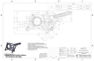 4.535
1.659
.896
2.187 2.078
3.322
3.994 3.639
2.498
1.691
1.637
1.177
1.228 .764
.601
.489
.220
.203
3.445
3.246
2.397
2.377
2.070
1.994
1.864
1.378
1.140
1.052
1.031
1.569
1.962
.725
.305
.265
9X 15.00°
NOTES: UNLESS OTHERWISE SPECIFIED
1. DIMENSIONING AND TOLERANCING PER
ASME Y14.5-2009.
2. BREAK ALL SHARP EDGES TO .025.
3. PART TO BE DELIVERED TO CSUN WITH ALL
SURFACES CLEAN AND FREE OF DIRT, OIL AND
FOREIGN SUBSTANCES.
4. ALL RADII ARE .125
ISOMETRIC VIEW FOR
REFERENCE ONLY.
NO SCALE
REVISIONS
ZONE REV. DESCRIPTION DATE APPROVED
NC INTIAL RELEASE 5/2/2016 DEREK M.
4
A
123
B B
A
2 134
7075-T6 ALUMINUM
LEFT PLATE-FILLETS/RADII
Y-POSITION
NC
DO NOT SCALE DRAWING SHEET 3 OF 16
4/30/2016
5/1/2016
5/3/2016
5/3/2016
5/3/2016CASSANDRA M.
GARY S.
JONATHAN L.
DEREK M.
DELBERT S.
UNLESS OTHERWISE SPECIFIED:
SCALE: 1:2 WEIGHT: 0.48 LBM
REVDWG. NO.
B
SIZE
TITLE:
NAME DATE
COMMENTS:
Q.A.
MFG APPR.
ENG APPR.
CHECKED
DRAWN
FINISH
MATERIAL
INTERPRET GEOMETRIC
TOLERANCING PER: ASME Y14.5-2009
DIMENSIONS ARE IN INCHES
TOLERANCES:
FRACTIONAL 1/64
ANGULAR: MACH 1 BEND 1
TWO PLACE DECIMAL .01
THREE PLACE DECIMAL .002
APPLICATION
USED ONNEXT ASSY
PROPRIETARY AND CONFIDENTIAL
THE INFORMATION CONTAINED IN THIS
DRAWING IS THE SOLE PROPERTY OF
<INSERT COMPANY NAME HERE>. ANY
REPRODUCTION IN PART OR AS A WHOLE
WITHOUT THE WRITTEN PERMISSION OF
<INSERT COMPANY NAME HERE> IS
PROHIBITED.
THIS SHEET SHOWS THE
Y-POSITION OF FILLETS/RADII
RELATIVE TO DATUM AXIS C.
CSUN FSAE 2015-2016
EN-P0029SOLIDWORKS Student Edition.
For Academic Use Only.
 