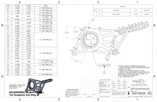 73.44°
2.494
2.500
NOTES: UNLESS OTHERWISE SPECIFIED
1. DIMENSIONING AND TOLERANCING PER
ASME Y14.5-2009.
2. BREAK ALL SHARP EDGES TO .025.
3. PART TO BE DELIVERED TO CSUN WITH ALL
SURFACES CLEAN AND FREE OF DIRT, OIL
AND FOREIGN SUBSTANCES.
4. ALL RADII ARE .125
A1
B1
K1
K2
K3
K4
K5
K6
C1
D1
E1
L1
L2
L3
L4
L5
F1
M1
G1
N1
H1 P1
P2
P3
J1
R1
.005 A B
C
B
X
Y
ISOMETRIC VIEW FOR
REFERENCE ONLY.
NO SCALE
TAG X LOC Y LOC SIZE
A1 -3.489 -2.745 .750 THRU ALL
B1 -3.180 -1.917 .190 THRU ALL
C1 -1.296 2.286 .255 THRU ALL
D1 .000 .000
2.780 THRU ALL
2.83 .35
E1 3.532 -4.114 .150 THRU ALL
F1 4.028 -2.858 .190 THRU ALL
.32 .20
G1 5.289 -2.724 .386 THRU ALL
H1 6.439 1.711 .500 THRU ALL
J1 10.547 2.802 .257 THRU ALL
K1 -2.435 .087
.190 THRU ALL
K2 -1.690 2.090
K3 .723 -2.427
K4 1.909 2.184
K5 5.776 1.924
K6 8.389 2.618
L1 3.877 -3.192
.150 THRU ALL
L2 4.221 -2.270
L3 4.566 -1.348
L4 4.911 -.426
L5 5.256 .496
M1 4.581 -.584
.190 THRU ALL
.320 .200
N1 12.238 3.251 .386 THRU ALL
P1 7.164 1.903
.500 THRU ALLP2 9.097 2.417
P3 9.822 2.609
R1 11.271 2.995 .257 THRU ALL
REVISIONS
ZONE REV. DESCRIPTION DATE APPROVED
- NC INITIAL RELEASE 5/1/2016 DEREK M.
4
A
123
B B
A
2 134
7075-T6 ALUMINUM
LEFT PLATE-HOLES
NC
DO NOT SCALE DRAWING
EN-P0029
SHEET 5 OF 16
4/30/2016
5/1/2016
5/3/2016
5/3/2016
5/3/2016CASSANDRA M.
GARY S.
JONATHAN L.
DEREK M.
DELBERT S.
UNLESS OTHERWISE SPECIFIED:
SCALE: 1:2 WEIGHT: 0.48 LBM
REVDWG. NO.
B
SIZE
TITLE:
NAME DATE
COMMENTS:
Q.A.
MFG APPR.
ENG APPR.
CHECKED
DRAWN
FINISH
MATERIAL
INTERPRET GEOMETRIC
TOLERANCING PER: ASME Y14.5-2009
DIMENSIONS ARE IN INCHES
TOLERANCES:
FRACTIONAL 1/64
ANGULAR: MACH 1 BEND 1
TWO PLACE DECIMAL .02
THREE PLACE DECIMAL .002
APPLICATION
USED ONNEXT ASSY
PROPRIETARY AND CONFIDENTIAL
THE INFORMATION CONTAINED IN THIS
DRAWING IS THE SOLE PROPERTY OF
<INSERT COMPANY NAME HERE>. ANY
REPRODUCTION IN PART OR AS A WHOLE
WITHOUT THE WRITTEN PERMISSION OF
<INSERT COMPANY NAME HERE> IS
PROHIBITED.
THIS SHEET SHOWS POSITION/SIZES
OF HOLES THROUGH HOLE TABLE
REFERENCED TO DATUM AXIS C.
CSUN FSAE 2015-2016
SOLIDWORKS Student Edition.
For Academic Use Only.
 