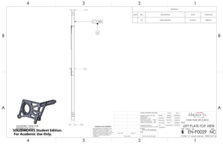 .500
.450
.375
.002
A
ISOMETRIC VIEW FOR
REFERENCE ONLY.
NO SCALE
REVISIONS
ZONE REV. DESCRIPTION DATE APPROVED
- NC INITIAL RELEASE 5/1/2016 DEREK M.
4
A
123
B B
A
2 134
7075-T6 ALUMINUM
LEFT PLATE-TOP VIEW
NC
DO NOT SCALE DRAWING
EN-P0029
SHEET 6 OF 16
4/30/2016
5/1/2016
5/3/2016
5/3/2016
5/3/2016CASSANDRA M.
GARY S.
JONATHAN L.
DEREK M.
DELBERT S.
UNLESS OTHERWISE SPECIFIED:
SCALE: 1:2 WEIGHT: 0.48 LBM
REVDWG. NO.
B
SIZE
TITLE:
NAME DATE
COMMENTS:
Q.A.
MFG APPR.
ENG APPR.
CHECKED
DRAWN
FINISH
MATERIAL
INTERPRET GEOMETRIC
TOLERANCING PER:ASME Y14.5-2009
DIMENSIONS ARE IN INCHES
TOLERANCES:
FRACTIONAL 1/64
ANGULAR: MACH 1 BEND 1
TWO PLACE DECIMAL .02
THREE PLACE DECIMAL .002
APPLICATION
USED ONNEXT ASSY
PROPRIETARY AND CONFIDENTIAL
THE INFORMATION CONTAINED IN THIS
DRAWING IS THE SOLE PROPERTY OF
<INSERT COMPANY NAME HERE>. ANY
REPRODUCTION IN PART OR AS A WHOLE
WITHOUT THE WRITTEN PERMISSION OF
<INSERT COMPANY NAME HERE> IS
PROHIBITED.
CSUN FSAE 2015-2016
SOLIDWORKS Student Edition.
For Academic Use Only.
 
