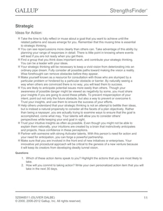 Strategic
Ideas for Action:
Take the time to fully reflect or muse about a goal that you want to achieve until the
related patterns and issues emerge for you. Remember that this musing time is essential
to strategic thinking.
You can see repercussions more clearly than others can. Take advantage of this ability by
planning your range of responses in detail. There is little point in knowing where events
will lead if you are not ready when you get there.
Find a group that you think does important work, and contribute your strategic thinking.
You can be a leader with your ideas.
Your strategic thinking will be necessary to keep a vivid vision from deteriorating into an
ordinary pipe dream. Fully consider all possible paths toward making the vision a reality.
Wise forethought can remove obstacles before they appear.
Make yourself known as a resource for consultation with those who are stumped by a
particular problem or hindered by a particular obstacle or barrier. By naturally seeing a
way when others are convinced there is no way, you will lead them to success.
You are likely to anticipate potential issues more easily than others. Though your
awareness of possible danger might be viewed as negativity by some, you must share
your insights if you are going to avoid these pitfalls. To prevent misperception of your
intent, point out not only the future obstacle, but also a way to prevent or overcome it.
Trust your insights, and use them to ensure the success of your efforts.
Help others understand that your strategic thinking is not an attempt to belittle their ideas,
but is instead a natural propensity to consider all the facets of a plan objectively. Rather
than being a naysayer, you are actually trying to examine ways to ensure that the goal is
accomplished, come what may. Your talents will allow you to consider others’
perspectives while keeping your end goal in sight.
Trust your intuitive insights as often as possible. Even though you might not be able to
explain them rationally, your intuitions are created by a brain that instinctively anticipates
and projects. Have confidence in these perceptions.
Partner with someone with strong Activator talents. With this person’s need for action and
your need for anticipation, you can forge a powerful partnership.
Make sure that you are involved in the front end of new initiatives or enterprises. Your
innovative yet procedural approach will be critical to the genesis of a new venture because
it will keep its creators from developing deadly tunnel vision.
Questions
1. Which of these action items speak to you? Highlight the actions that you are most likely to
take.
2. How will you commit to taking action? Write your own personalized action item that you will
take in the next 30 days.
525948511 (OLIVIER DALBE)
© 2000, 2006-2012 Gallup, Inc. All rights reserved.
11
 