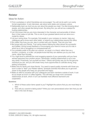Relator
Ideas for Action:
Find a workplace in which friendships are encouraged. You will not do well in an overly
formal organization. In job interviews, ask about work styles and company culture.
Deliberately learn as much as you can about the people you meet. You like knowing about
people, and other people like being known. By doing this, you will act as a catalyst for
trusting relationships.
Let it be known that you are more interested in the character and personality of others
than in their status or job title. This is one of your greatest talents and can serve as a
model for others.
Let your caring show. For example, find people in your company to mentor, help your
colleagues get to know each other better, or extend your relationships beyond the office.
No matter how busy you are, stay in contact with your friends. They are your fuel.
Be honest with your friends. True caring means helping the other person be successful
and fulfilled. Giving honest feedback or encouraging your friend to move out of a role in
which he or she is struggling is a compassionate act.
You probably prefer to be seen as a person, an equal, or a friend, rather than as a
function, a superior, or a title. Let people know that they can address you by your first
name, rather than formally.
You might tend to withhold the most engaging aspects of your personality until you have
sensed openness from another person. Remember, building relationships is not a one-
way street. Proactively “put yourself out there.” Others will quickly see you for the genuine
individual you are, and you will create many more opportunities to cultivate strong, long-
lasting connections.
Make time for family and close friends. You need to spend quality moments with those you
love in order to “feed” your Relator talents. Schedule activities that allow you to get even
closer to the people who keep you grounded and happy.
Make an effort to socialize with your colleagues and team members outside of work. It can
be as simple as lunch or coffee together. This will help you forge more connected
relationships at work, which in turn can facilitate more effective teamwork and
cooperation.
Questions
1. Which of these action items speak to you? Highlight the actions that you are most likely to
take.
2. How will you commit to taking action? Write your own personalized action item that you will
take in the next 30 days.
525948511 (OLIVIER DALBE)
© 2000, 2006-2012 Gallup, Inc. All rights reserved.
12
 