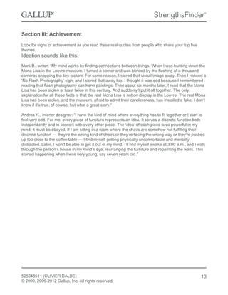 Section III: Achievement
Look for signs of achievement as you read these real quotes from people who share your top five
themes.
Ideation sounds like this:
Mark B., writer: “My mind works by finding connections between things. When I was hunting down the
Mona Lisa in the Louvre museum, I turned a corner and was blinded by the flashing of a thousand
cameras snapping the tiny picture. For some reason, I stored that visual image away. Then I noticed a
‘No Flash Photography’ sign, and I stored that away too. I thought it was odd because I remembered
reading that flash photography can harm paintings. Then about six months later, I read that the Mona
Lisa has been stolen at least twice in this century. And suddenly I put it all together. The only
explanation for all these facts is that the real Mona Lisa is not on display in the Louvre. The real Mona
Lisa has been stolen, and the museum, afraid to admit their carelessness, has installed a fake. I don’t
know if it’s true, of course, but what a great story.”
Andrea H., interior designer: “I have the kind of mind where everything has to fit together or I start to
feel very odd. For me, every piece of furniture represents an idea. It serves a discrete function both
independently and in concert with every other piece. The ‘idea’ of each piece is so powerful in my
mind, it must be obeyed. If I am sitting in a room where the chairs are somehow not fulfilling their
discrete function — they’re the wrong kind of chairs or they’re facing the wrong way or they're pushed
up too close to the coffee table — I find myself getting physically uncomfortable and mentally
distracted. Later, I won’t be able to get it out of my mind. I’ll find myself awake at 3:00 a.m., and I walk
through the person’s house in my mind’s eye, rearranging the furniture and repainting the walls. This
started happening when I was very young, say seven years old.”
525948511 (OLIVIER DALBE)
© 2000, 2006-2012 Gallup, Inc. All rights reserved.
13
 