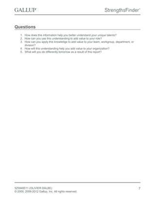 Questions
1. How does this information help you better understand your unique talents?
2. How can you use this understanding to add value to your role?
3. How can you apply this knowledge to add value to your team, workgroup, department, or
division?
4. How will this understanding help you add value to your organization?
5. What will you do differently tomorrow as a result of this report?
525948511 (OLIVIER DALBE)
© 2000, 2006-2012 Gallup, Inc. All rights reserved.
7
 