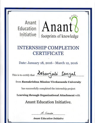 Education
lQitiative
Anant
footprints of knowledge
II{TE RI[S H I P COM P LE,TI OIT
CERTIFICATE
Date: January tB, zo t6 - March tz, zot6
rhis is to certifir that ig.b.e.f}aU SA*g
fro m R.am akri shna Missf o n Vivekan and.a U niver sity
has successfully completed the internship project
Learning throogh Organizational Attachment with
Anant Education Initiative.
,4. 6"r,,1*
Anant E duc(ttion Initi(ttive
 