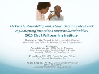 Making Sustainability Real: Measuring Indicators and
Implementing Inventions towards Sustainability
2013 Elev8 Fall Learning Institute
Moderator: Kimi Sakashita, MPH, Associate Director
Alameda County Center for Healthy Schools & Communities
Presenters:
Sara Geierstanger, MPH, Senior Evaluator
Philip R. Lee Institute for Health Policy Studies
University of California, San Francisco
Erica Snow, MS, MPA, Senior Program Officer
The Colorado Health Foundation
Naomi Shapiro, RN, PhD, CPNP, Clinical Professor
School of Nursing
University of California, San Francisco
 