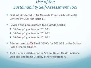 Use of the
Sustainability Self-Assessment Tool
 First administered to 16 Alameda County School Health
Centers by UCSF for 2010-11.
 Revised and administered to Colorado SBHCs
 16 Group 1 grantees for 2010-11
 16 Group 1 grantees for 2011-12
 24 Group 2 grantees for 2011-12
 Administered to XX Elev8 SBHCs for 2011-12 by the School
Based Health Alliance.
 Tool is now available on the School Based Health Alliance
web-site and being used by other researchers.
 