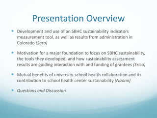 Presentation Overview
 Development and use of an SBHC sustainability indicators
measurement tool, as well as results from administration in
Colorado (Sara)
 Motivation for a major foundation to focus on SBHC sustainability,
the tools they developed, and how sustainability assessment
results are guiding interaction with and funding of grantees (Erica)
 Mutual benefits of university-school health collaboration and its
contribution to school health center sustainability (Naomi)
 Questions and Discussion
 
