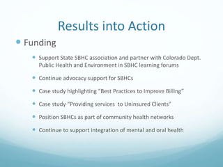 Results into Action
 Funding
 Support State SBHC association and partner with Colorado Dept.
Public Health and Environment in SBHC learning forums
 Continue advocacy support for SBHCs
 Case study highlighting “Best Practices to Improve Billing”
 Case study “Providing services to Uninsured Clients”
 Position SBHCs as part of community health networks
 Continue to support integration of mental and oral health
 