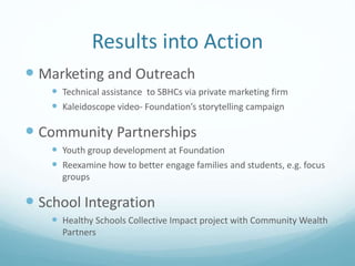 Results into Action
 Marketing and Outreach
 Technical assistance to SBHCs via private marketing firm
 Kaleidoscope video- Foundation’s storytelling campaign
 Community Partnerships
 Youth group development at Foundation
 Reexamine how to better engage families and students, e.g. focus
groups
 School Integration
 Healthy Schools Collective Impact project with Community Wealth
Partners
 
