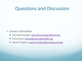 Questions and Discussion
 Contact Information
 Sara Geierstanger: Sara.Geierstanger@ucsf.edu
 Erica Snow: esnow@coloradohealth.org
 Naomi Shapiro: naomi.schapiro@nursing.ucsf.edu
 